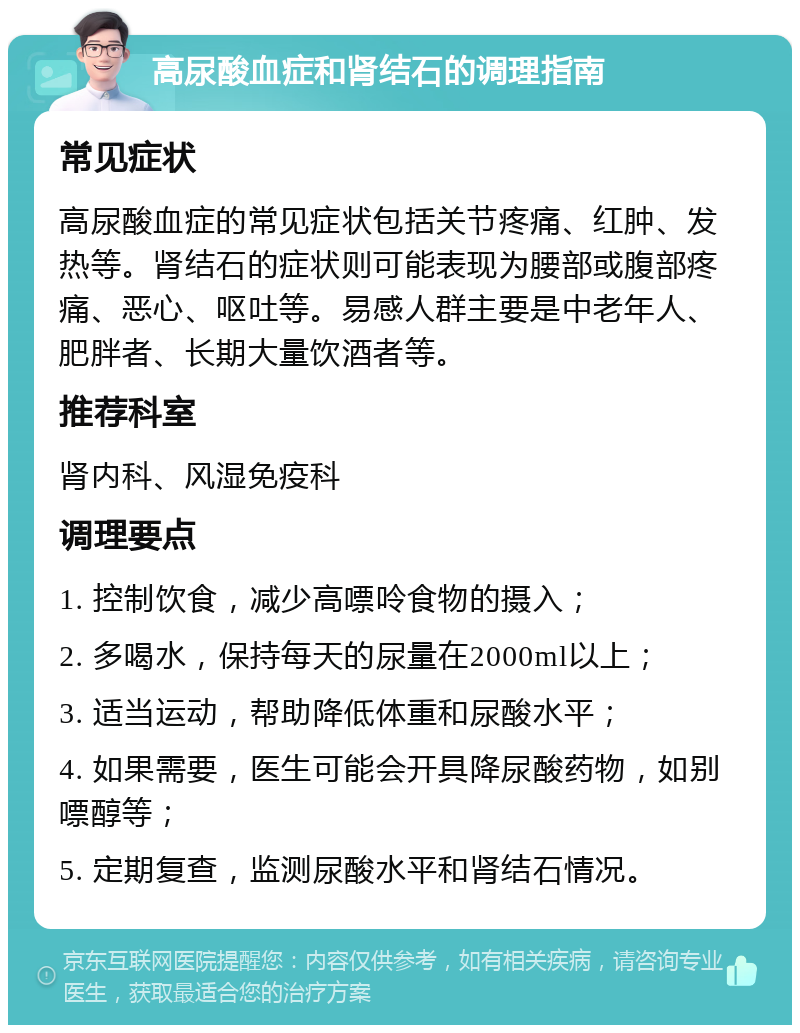 高尿酸血症和肾结石的调理指南 常见症状 高尿酸血症的常见症状包括关节疼痛、红肿、发热等。肾结石的症状则可能表现为腰部或腹部疼痛、恶心、呕吐等。易感人群主要是中老年人、肥胖者、长期大量饮酒者等。 推荐科室 肾内科、风湿免疫科 调理要点 1. 控制饮食，减少高嘌呤食物的摄入； 2. 多喝水，保持每天的尿量在2000ml以上； 3. 适当运动，帮助降低体重和尿酸水平； 4. 如果需要，医生可能会开具降尿酸药物，如别嘌醇等； 5. 定期复查，监测尿酸水平和肾结石情况。