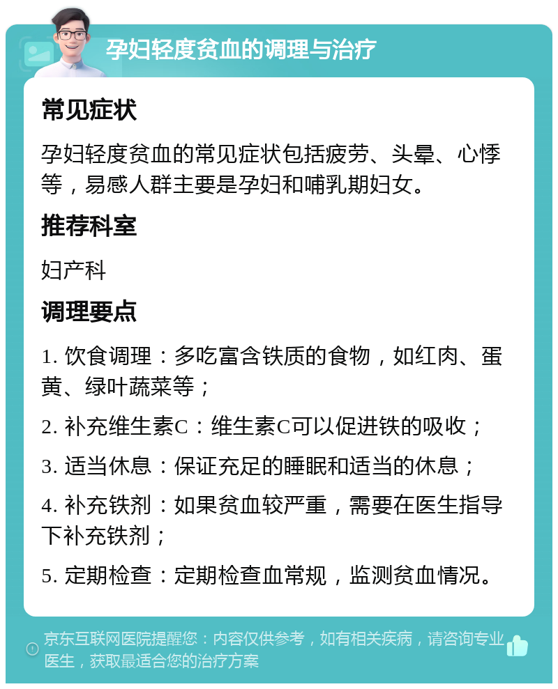 孕妇轻度贫血的调理与治疗 常见症状 孕妇轻度贫血的常见症状包括疲劳、头晕、心悸等，易感人群主要是孕妇和哺乳期妇女。 推荐科室 妇产科 调理要点 1. 饮食调理：多吃富含铁质的食物，如红肉、蛋黄、绿叶蔬菜等； 2. 补充维生素C：维生素C可以促进铁的吸收； 3. 适当休息：保证充足的睡眠和适当的休息； 4. 补充铁剂：如果贫血较严重，需要在医生指导下补充铁剂； 5. 定期检查：定期检查血常规，监测贫血情况。