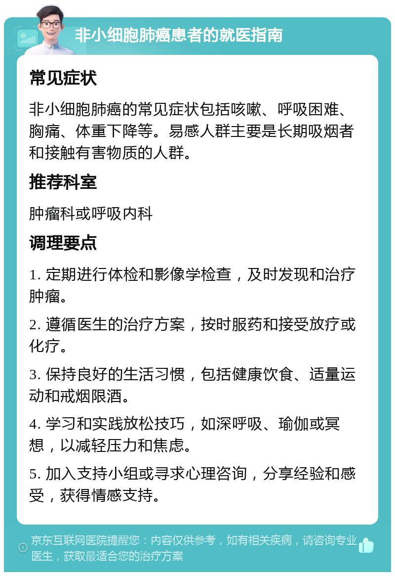 非小细胞肺癌患者的就医指南 常见症状 非小细胞肺癌的常见症状包括咳嗽、呼吸困难、胸痛、体重下降等。易感人群主要是长期吸烟者和接触有害物质的人群。 推荐科室 肿瘤科或呼吸内科 调理要点 1. 定期进行体检和影像学检查，及时发现和治疗肿瘤。 2. 遵循医生的治疗方案，按时服药和接受放疗或化疗。 3. 保持良好的生活习惯，包括健康饮食、适量运动和戒烟限酒。 4. 学习和实践放松技巧，如深呼吸、瑜伽或冥想，以减轻压力和焦虑。 5. 加入支持小组或寻求心理咨询，分享经验和感受，获得情感支持。