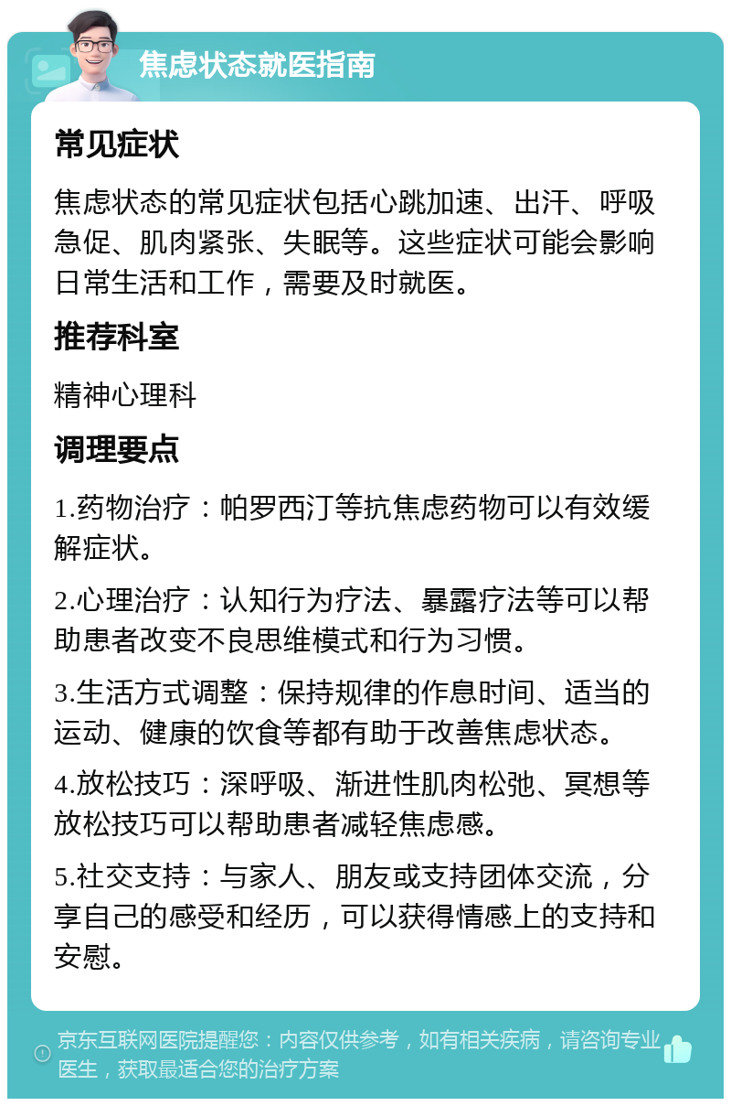 焦虑状态就医指南 常见症状 焦虑状态的常见症状包括心跳加速、出汗、呼吸急促、肌肉紧张、失眠等。这些症状可能会影响日常生活和工作，需要及时就医。 推荐科室 精神心理科 调理要点 1.药物治疗：帕罗西汀等抗焦虑药物可以有效缓解症状。 2.心理治疗：认知行为疗法、暴露疗法等可以帮助患者改变不良思维模式和行为习惯。 3.生活方式调整：保持规律的作息时间、适当的运动、健康的饮食等都有助于改善焦虑状态。 4.放松技巧：深呼吸、渐进性肌肉松弛、冥想等放松技巧可以帮助患者减轻焦虑感。 5.社交支持：与家人、朋友或支持团体交流，分享自己的感受和经历，可以获得情感上的支持和安慰。