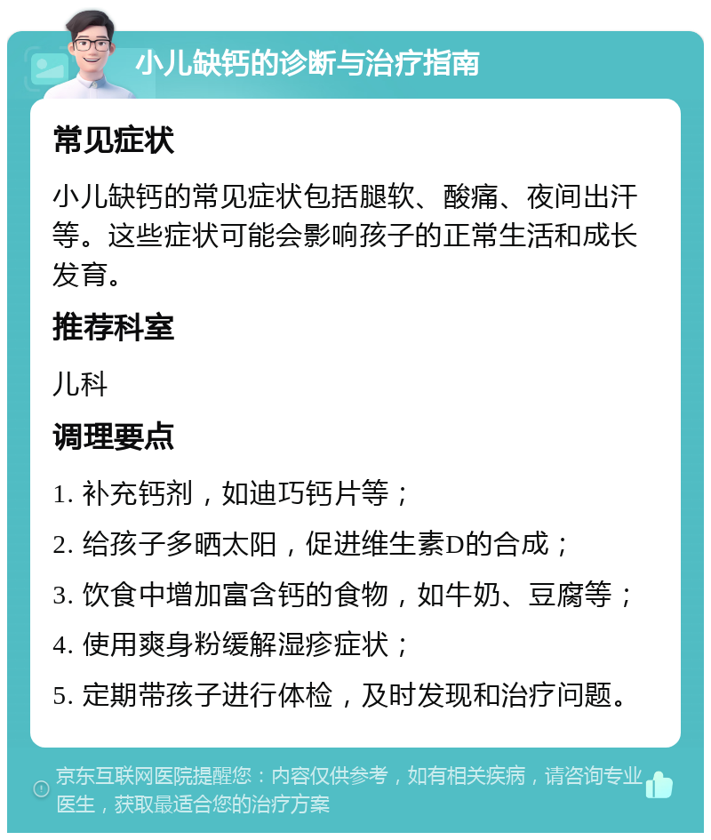 小儿缺钙的诊断与治疗指南 常见症状 小儿缺钙的常见症状包括腿软、酸痛、夜间出汗等。这些症状可能会影响孩子的正常生活和成长发育。 推荐科室 儿科 调理要点 1. 补充钙剂，如迪巧钙片等； 2. 给孩子多晒太阳，促进维生素D的合成； 3. 饮食中增加富含钙的食物，如牛奶、豆腐等； 4. 使用爽身粉缓解湿疹症状； 5. 定期带孩子进行体检，及时发现和治疗问题。