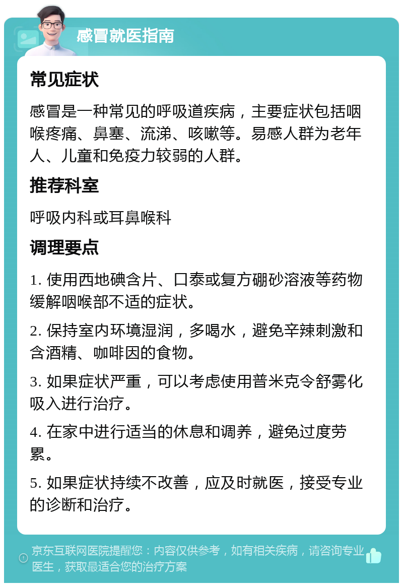 感冒就医指南 常见症状 感冒是一种常见的呼吸道疾病，主要症状包括咽喉疼痛、鼻塞、流涕、咳嗽等。易感人群为老年人、儿童和免疫力较弱的人群。 推荐科室 呼吸内科或耳鼻喉科 调理要点 1. 使用西地碘含片、口泰或复方硼砂溶液等药物缓解咽喉部不适的症状。 2. 保持室内环境湿润，多喝水，避免辛辣刺激和含酒精、咖啡因的食物。 3. 如果症状严重，可以考虑使用普米克令舒雾化吸入进行治疗。 4. 在家中进行适当的休息和调养，避免过度劳累。 5. 如果症状持续不改善，应及时就医，接受专业的诊断和治疗。