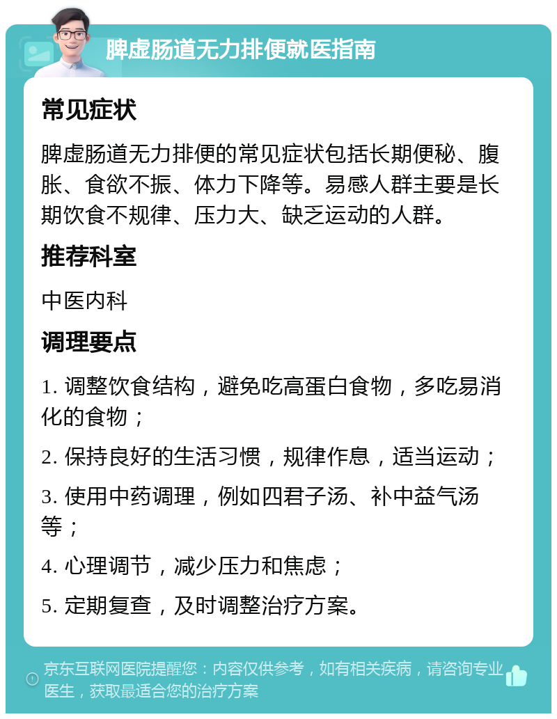 脾虚肠道无力排便就医指南 常见症状 脾虚肠道无力排便的常见症状包括长期便秘、腹胀、食欲不振、体力下降等。易感人群主要是长期饮食不规律、压力大、缺乏运动的人群。 推荐科室 中医内科 调理要点 1. 调整饮食结构，避免吃高蛋白食物，多吃易消化的食物； 2. 保持良好的生活习惯，规律作息，适当运动； 3. 使用中药调理，例如四君子汤、补中益气汤等； 4. 心理调节，减少压力和焦虑； 5. 定期复查，及时调整治疗方案。