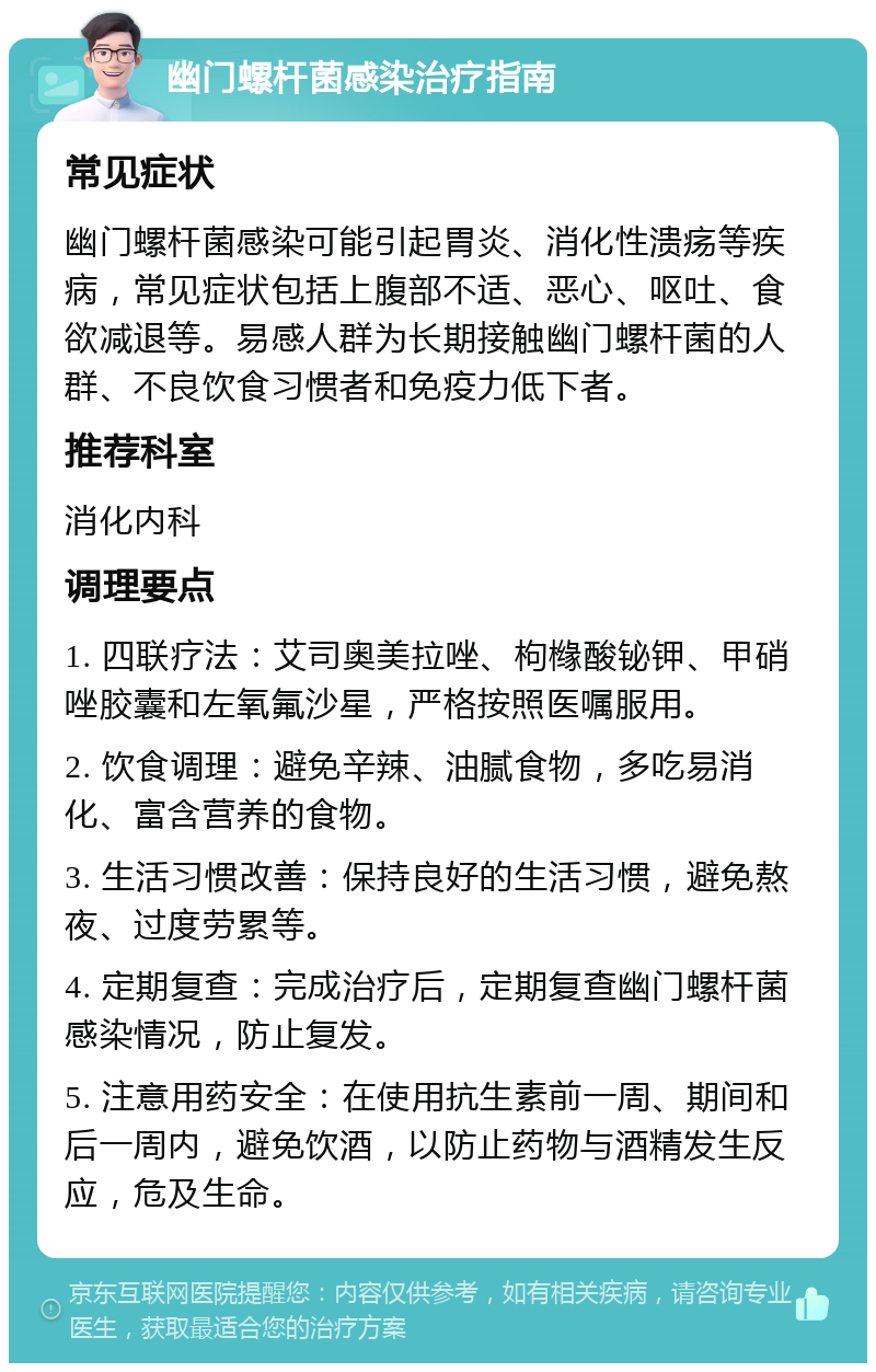 幽门螺杆菌感染治疗指南 常见症状 幽门螺杆菌感染可能引起胃炎、消化性溃疡等疾病，常见症状包括上腹部不适、恶心、呕吐、食欲减退等。易感人群为长期接触幽门螺杆菌的人群、不良饮食习惯者和免疫力低下者。 推荐科室 消化内科 调理要点 1. 四联疗法：艾司奥美拉唑、枸橼酸铋钾、甲硝唑胶囊和左氧氟沙星，严格按照医嘱服用。 2. 饮食调理：避免辛辣、油腻食物，多吃易消化、富含营养的食物。 3. 生活习惯改善：保持良好的生活习惯，避免熬夜、过度劳累等。 4. 定期复查：完成治疗后，定期复查幽门螺杆菌感染情况，防止复发。 5. 注意用药安全：在使用抗生素前一周、期间和后一周内，避免饮酒，以防止药物与酒精发生反应，危及生命。