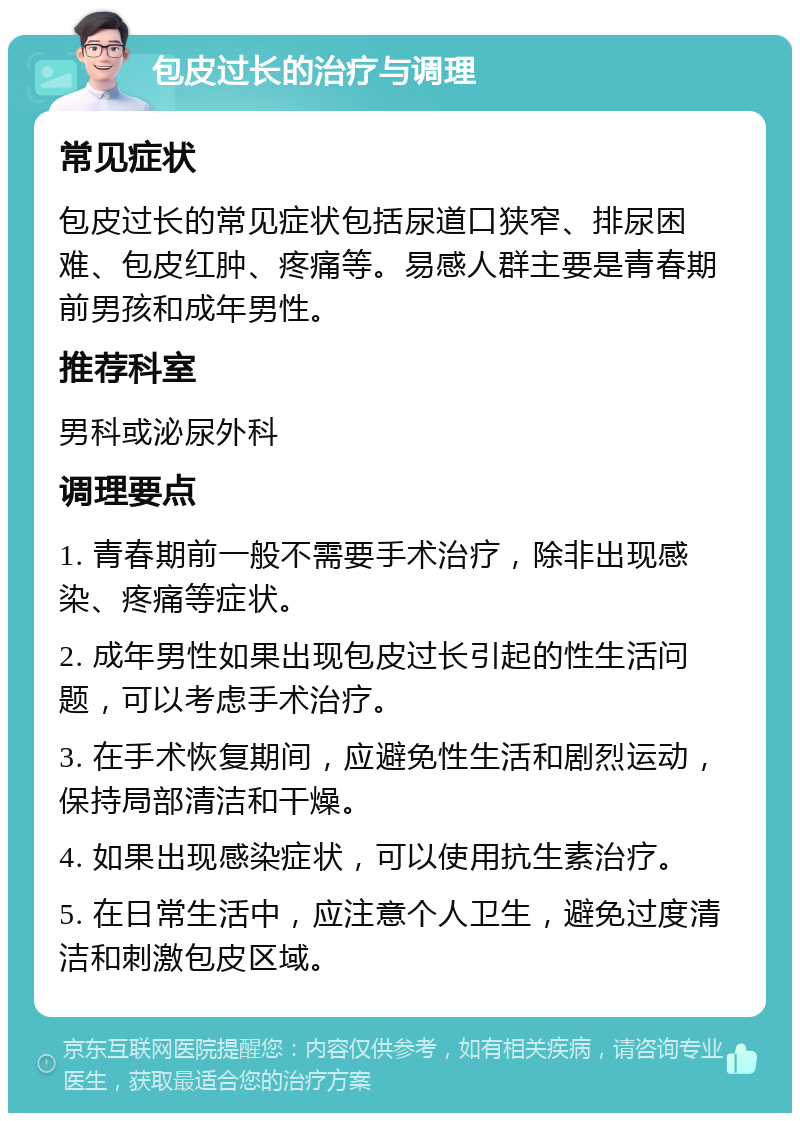 包皮过长的治疗与调理 常见症状 包皮过长的常见症状包括尿道口狭窄、排尿困难、包皮红肿、疼痛等。易感人群主要是青春期前男孩和成年男性。 推荐科室 男科或泌尿外科 调理要点 1. 青春期前一般不需要手术治疗，除非出现感染、疼痛等症状。 2. 成年男性如果出现包皮过长引起的性生活问题，可以考虑手术治疗。 3. 在手术恢复期间，应避免性生活和剧烈运动，保持局部清洁和干燥。 4. 如果出现感染症状，可以使用抗生素治疗。 5. 在日常生活中，应注意个人卫生，避免过度清洁和刺激包皮区域。