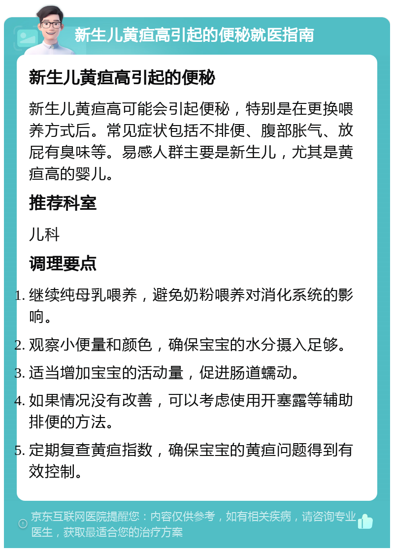 新生儿黄疸高引起的便秘就医指南 新生儿黄疸高引起的便秘 新生儿黄疸高可能会引起便秘，特别是在更换喂养方式后。常见症状包括不排便、腹部胀气、放屁有臭味等。易感人群主要是新生儿，尤其是黄疸高的婴儿。 推荐科室 儿科 调理要点 继续纯母乳喂养，避免奶粉喂养对消化系统的影响。 观察小便量和颜色，确保宝宝的水分摄入足够。 适当增加宝宝的活动量，促进肠道蠕动。 如果情况没有改善，可以考虑使用开塞露等辅助排便的方法。 定期复查黄疸指数，确保宝宝的黄疸问题得到有效控制。