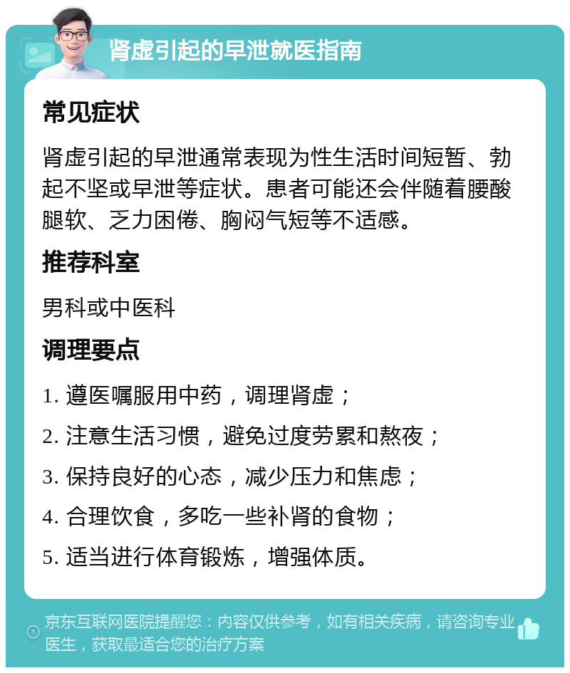 肾虚引起的早泄就医指南 常见症状 肾虚引起的早泄通常表现为性生活时间短暂、勃起不坚或早泄等症状。患者可能还会伴随着腰酸腿软、乏力困倦、胸闷气短等不适感。 推荐科室 男科或中医科 调理要点 1. 遵医嘱服用中药，调理肾虚； 2. 注意生活习惯，避免过度劳累和熬夜； 3. 保持良好的心态，减少压力和焦虑； 4. 合理饮食，多吃一些补肾的食物； 5. 适当进行体育锻炼，增强体质。