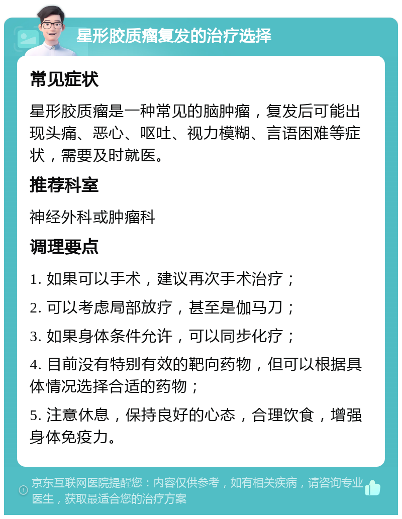 星形胶质瘤复发的治疗选择 常见症状 星形胶质瘤是一种常见的脑肿瘤，复发后可能出现头痛、恶心、呕吐、视力模糊、言语困难等症状，需要及时就医。 推荐科室 神经外科或肿瘤科 调理要点 1. 如果可以手术，建议再次手术治疗； 2. 可以考虑局部放疗，甚至是伽马刀； 3. 如果身体条件允许，可以同步化疗； 4. 目前没有特别有效的靶向药物，但可以根据具体情况选择合适的药物； 5. 注意休息，保持良好的心态，合理饮食，增强身体免疫力。