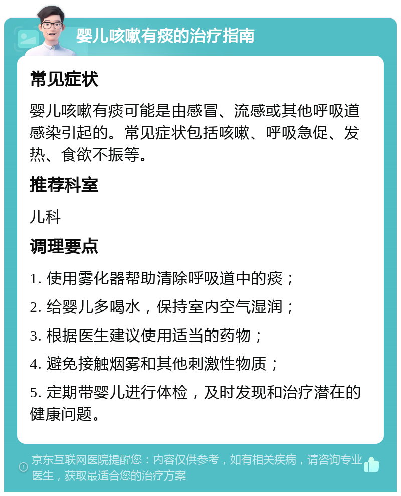 婴儿咳嗽有痰的治疗指南 常见症状 婴儿咳嗽有痰可能是由感冒、流感或其他呼吸道感染引起的。常见症状包括咳嗽、呼吸急促、发热、食欲不振等。 推荐科室 儿科 调理要点 1. 使用雾化器帮助清除呼吸道中的痰； 2. 给婴儿多喝水，保持室内空气湿润； 3. 根据医生建议使用适当的药物； 4. 避免接触烟雾和其他刺激性物质； 5. 定期带婴儿进行体检，及时发现和治疗潜在的健康问题。