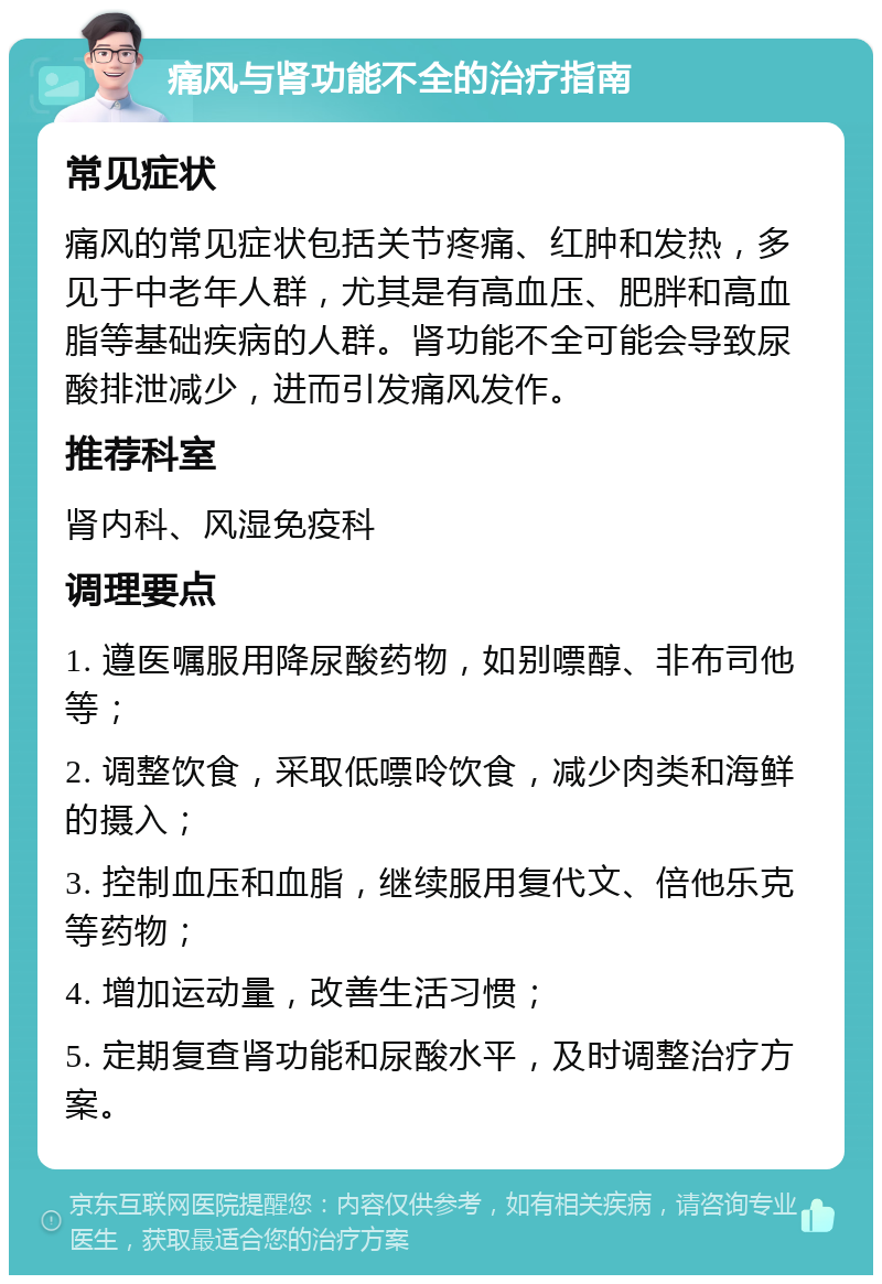 痛风与肾功能不全的治疗指南 常见症状 痛风的常见症状包括关节疼痛、红肿和发热，多见于中老年人群，尤其是有高血压、肥胖和高血脂等基础疾病的人群。肾功能不全可能会导致尿酸排泄减少，进而引发痛风发作。 推荐科室 肾内科、风湿免疫科 调理要点 1. 遵医嘱服用降尿酸药物，如别嘌醇、非布司他等； 2. 调整饮食，采取低嘌呤饮食，减少肉类和海鲜的摄入； 3. 控制血压和血脂，继续服用复代文、倍他乐克等药物； 4. 增加运动量，改善生活习惯； 5. 定期复查肾功能和尿酸水平，及时调整治疗方案。