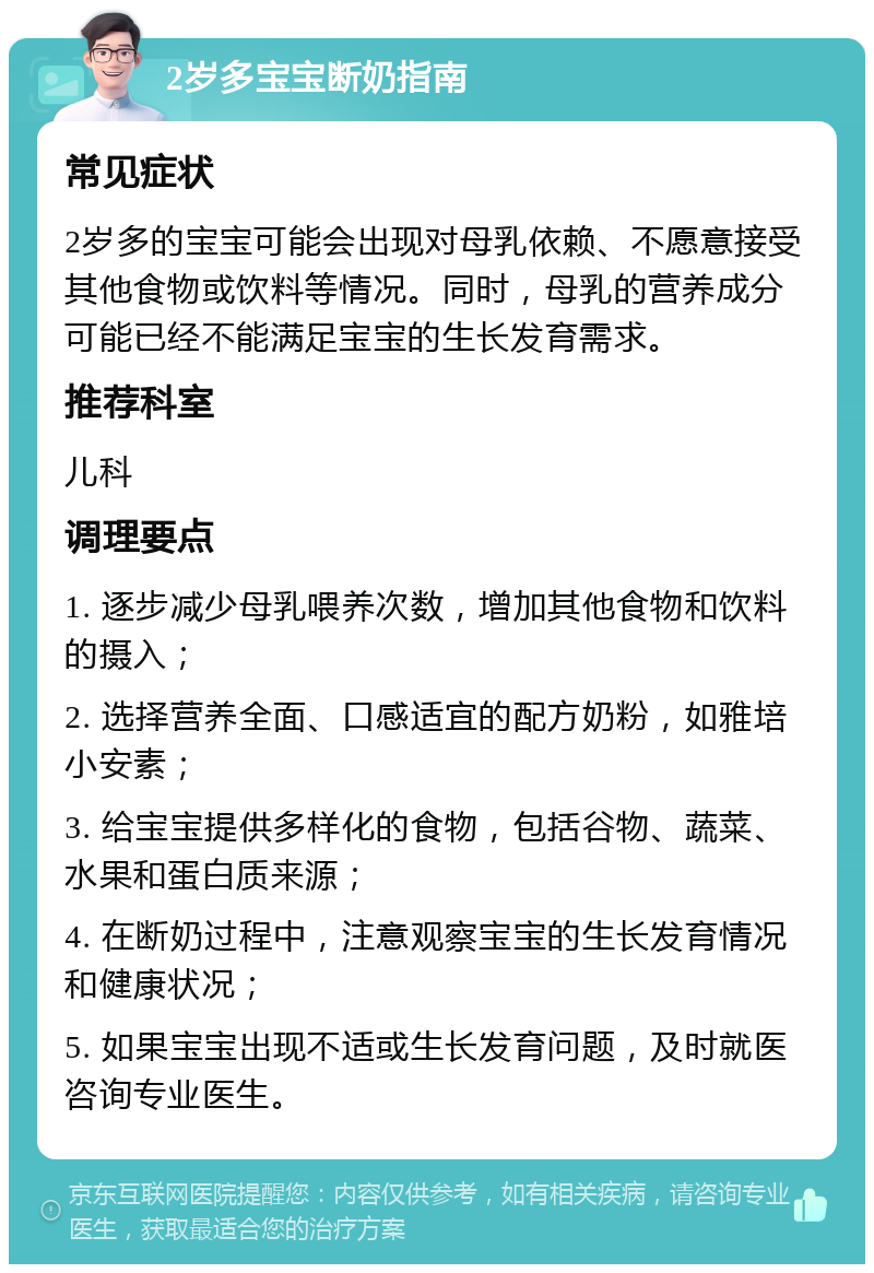 2岁多宝宝断奶指南 常见症状 2岁多的宝宝可能会出现对母乳依赖、不愿意接受其他食物或饮料等情况。同时，母乳的营养成分可能已经不能满足宝宝的生长发育需求。 推荐科室 儿科 调理要点 1. 逐步减少母乳喂养次数，增加其他食物和饮料的摄入； 2. 选择营养全面、口感适宜的配方奶粉，如雅培小安素； 3. 给宝宝提供多样化的食物，包括谷物、蔬菜、水果和蛋白质来源； 4. 在断奶过程中，注意观察宝宝的生长发育情况和健康状况； 5. 如果宝宝出现不适或生长发育问题，及时就医咨询专业医生。