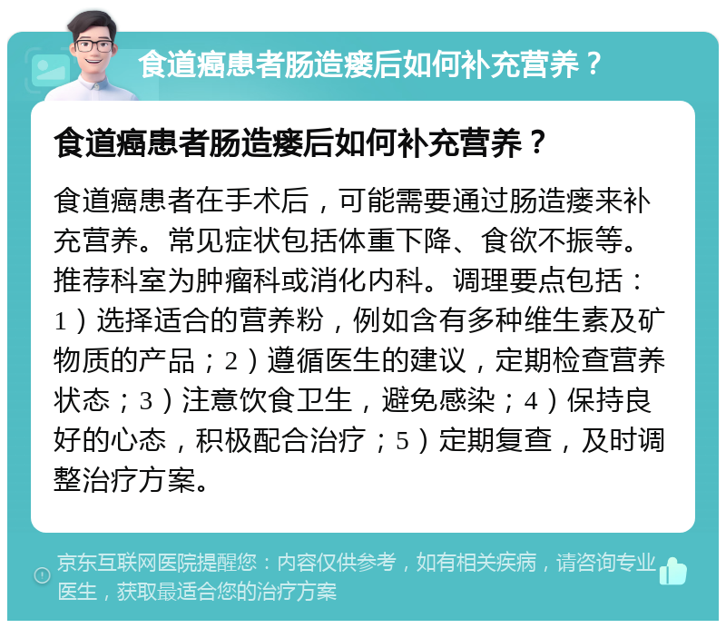 食道癌患者肠造瘘后如何补充营养？ 食道癌患者肠造瘘后如何补充营养？ 食道癌患者在手术后，可能需要通过肠造瘘来补充营养。常见症状包括体重下降、食欲不振等。推荐科室为肿瘤科或消化内科。调理要点包括：1）选择适合的营养粉，例如含有多种维生素及矿物质的产品；2）遵循医生的建议，定期检查营养状态；3）注意饮食卫生，避免感染；4）保持良好的心态，积极配合治疗；5）定期复查，及时调整治疗方案。