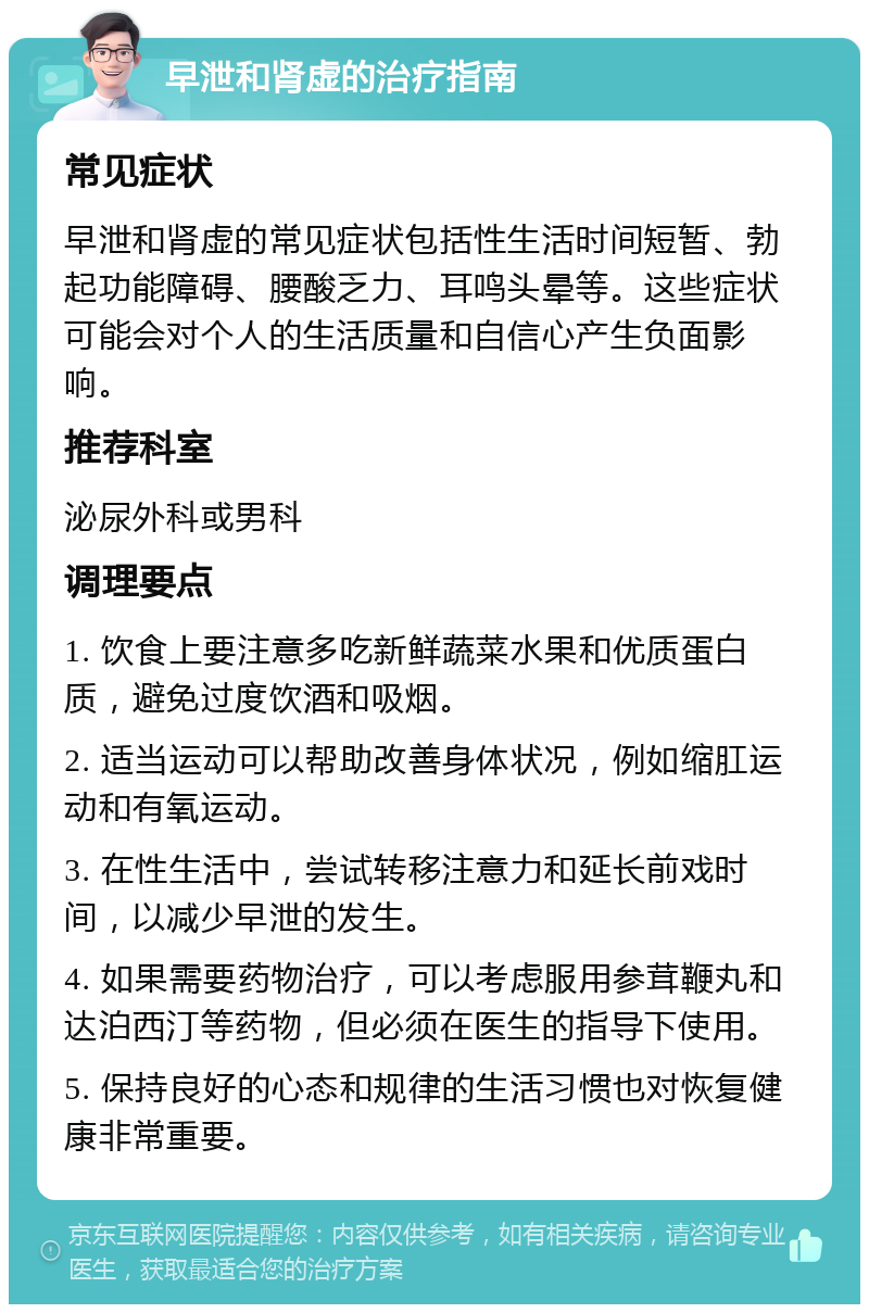 早泄和肾虚的治疗指南 常见症状 早泄和肾虚的常见症状包括性生活时间短暂、勃起功能障碍、腰酸乏力、耳鸣头晕等。这些症状可能会对个人的生活质量和自信心产生负面影响。 推荐科室 泌尿外科或男科 调理要点 1. 饮食上要注意多吃新鲜蔬菜水果和优质蛋白质，避免过度饮酒和吸烟。 2. 适当运动可以帮助改善身体状况，例如缩肛运动和有氧运动。 3. 在性生活中，尝试转移注意力和延长前戏时间，以减少早泄的发生。 4. 如果需要药物治疗，可以考虑服用参茸鞭丸和达泊西汀等药物，但必须在医生的指导下使用。 5. 保持良好的心态和规律的生活习惯也对恢复健康非常重要。