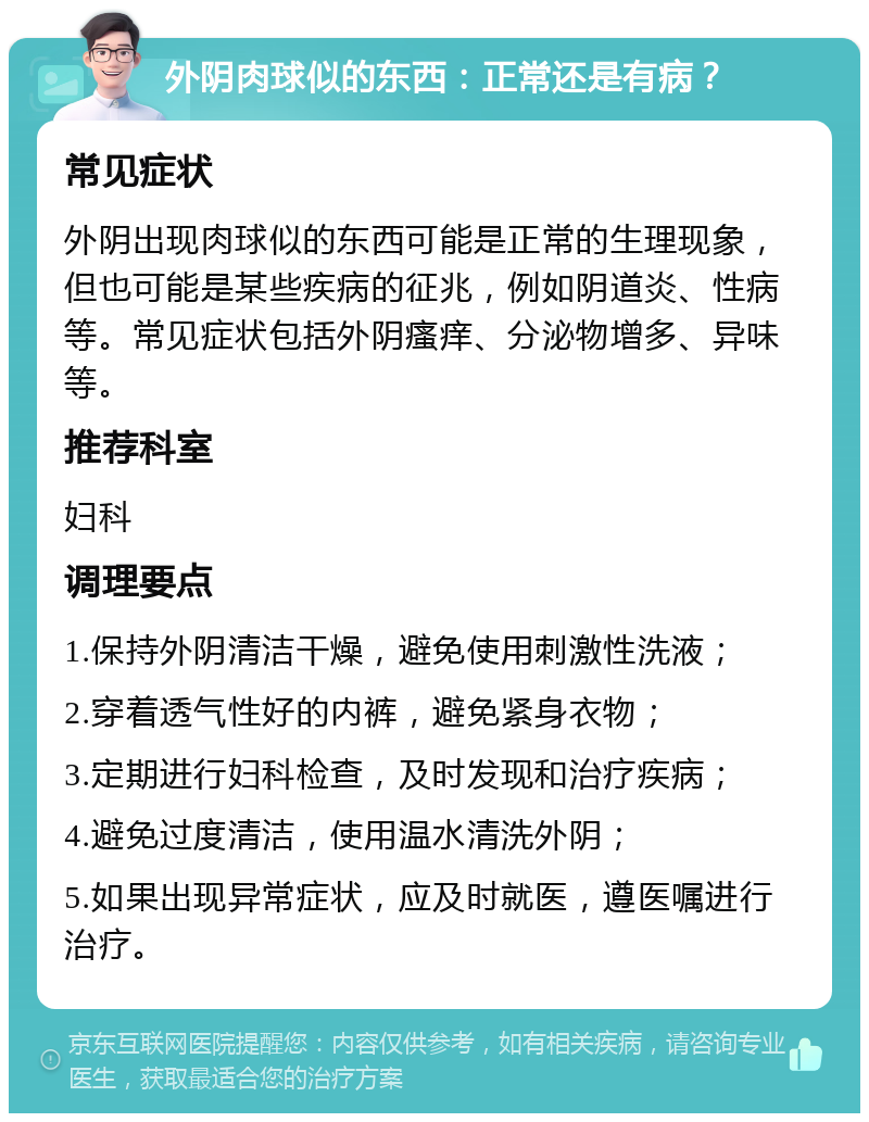 外阴肉球似的东西：正常还是有病？ 常见症状 外阴出现肉球似的东西可能是正常的生理现象，但也可能是某些疾病的征兆，例如阴道炎、性病等。常见症状包括外阴瘙痒、分泌物增多、异味等。 推荐科室 妇科 调理要点 1.保持外阴清洁干燥，避免使用刺激性洗液； 2.穿着透气性好的内裤，避免紧身衣物； 3.定期进行妇科检查，及时发现和治疗疾病； 4.避免过度清洁，使用温水清洗外阴； 5.如果出现异常症状，应及时就医，遵医嘱进行治疗。