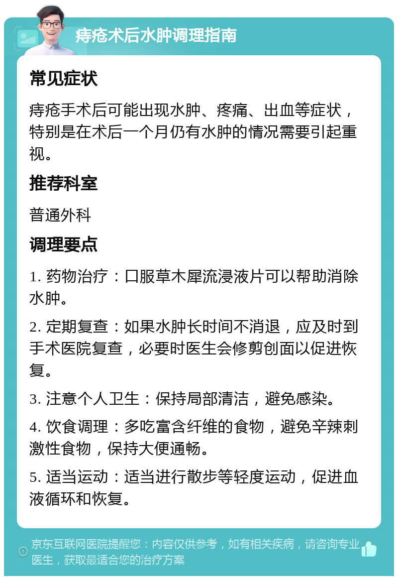 痔疮术后水肿调理指南 常见症状 痔疮手术后可能出现水肿、疼痛、出血等症状，特别是在术后一个月仍有水肿的情况需要引起重视。 推荐科室 普通外科 调理要点 1. 药物治疗：口服草木犀流浸液片可以帮助消除水肿。 2. 定期复查：如果水肿长时间不消退，应及时到手术医院复查，必要时医生会修剪创面以促进恢复。 3. 注意个人卫生：保持局部清洁，避免感染。 4. 饮食调理：多吃富含纤维的食物，避免辛辣刺激性食物，保持大便通畅。 5. 适当运动：适当进行散步等轻度运动，促进血液循环和恢复。