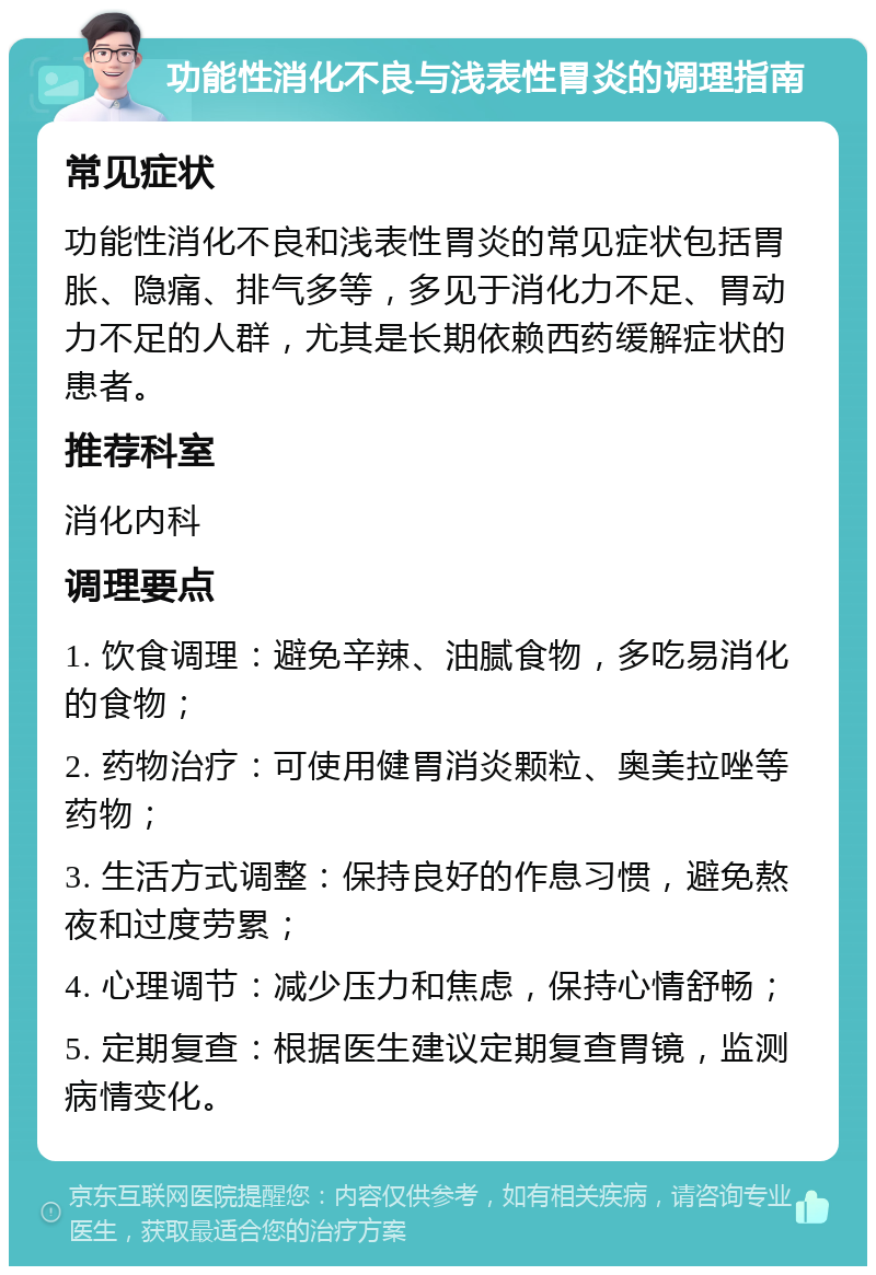 功能性消化不良与浅表性胃炎的调理指南 常见症状 功能性消化不良和浅表性胃炎的常见症状包括胃胀、隐痛、排气多等，多见于消化力不足、胃动力不足的人群，尤其是长期依赖西药缓解症状的患者。 推荐科室 消化内科 调理要点 1. 饮食调理：避免辛辣、油腻食物，多吃易消化的食物； 2. 药物治疗：可使用健胃消炎颗粒、奥美拉唑等药物； 3. 生活方式调整：保持良好的作息习惯，避免熬夜和过度劳累； 4. 心理调节：减少压力和焦虑，保持心情舒畅； 5. 定期复查：根据医生建议定期复查胃镜，监测病情变化。