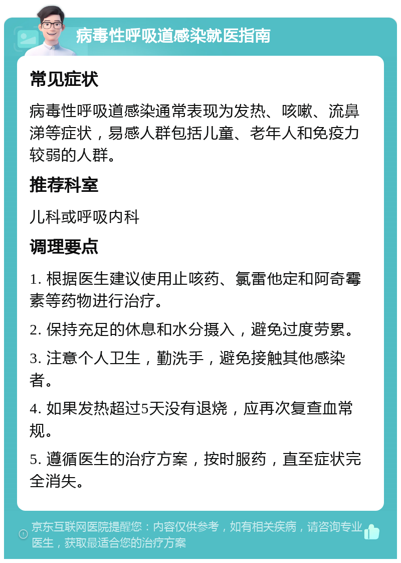 病毒性呼吸道感染就医指南 常见症状 病毒性呼吸道感染通常表现为发热、咳嗽、流鼻涕等症状，易感人群包括儿童、老年人和免疫力较弱的人群。 推荐科室 儿科或呼吸内科 调理要点 1. 根据医生建议使用止咳药、氯雷他定和阿奇霉素等药物进行治疗。 2. 保持充足的休息和水分摄入，避免过度劳累。 3. 注意个人卫生，勤洗手，避免接触其他感染者。 4. 如果发热超过5天没有退烧，应再次复查血常规。 5. 遵循医生的治疗方案，按时服药，直至症状完全消失。