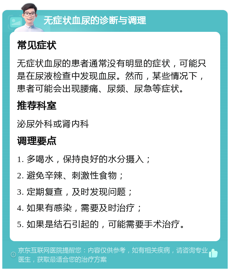 无症状血尿的诊断与调理 常见症状 无症状血尿的患者通常没有明显的症状，可能只是在尿液检查中发现血尿。然而，某些情况下，患者可能会出现腰痛、尿频、尿急等症状。 推荐科室 泌尿外科或肾内科 调理要点 1. 多喝水，保持良好的水分摄入； 2. 避免辛辣、刺激性食物； 3. 定期复查，及时发现问题； 4. 如果有感染，需要及时治疗； 5. 如果是结石引起的，可能需要手术治疗。