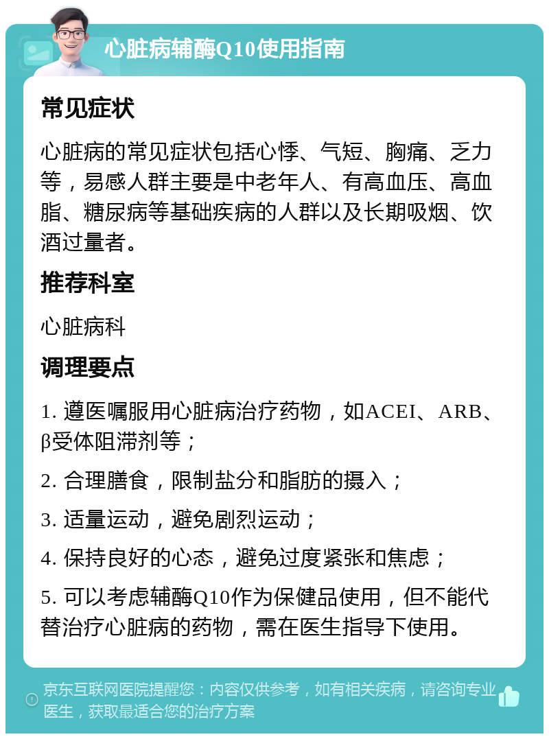 心脏病辅酶Q10使用指南 常见症状 心脏病的常见症状包括心悸、气短、胸痛、乏力等，易感人群主要是中老年人、有高血压、高血脂、糖尿病等基础疾病的人群以及长期吸烟、饮酒过量者。 推荐科室 心脏病科 调理要点 1. 遵医嘱服用心脏病治疗药物，如ACEI、ARB、β受体阻滞剂等； 2. 合理膳食，限制盐分和脂肪的摄入； 3. 适量运动，避免剧烈运动； 4. 保持良好的心态，避免过度紧张和焦虑； 5. 可以考虑辅酶Q10作为保健品使用，但不能代替治疗心脏病的药物，需在医生指导下使用。