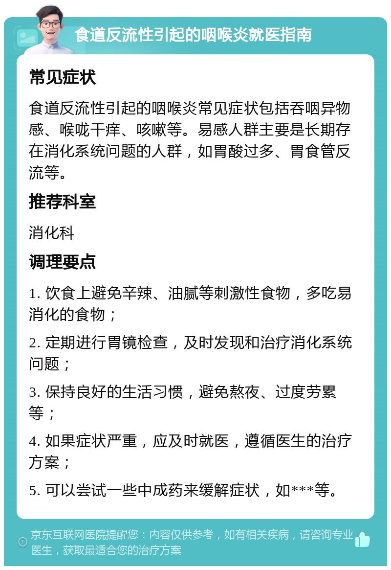 食道反流性引起的咽喉炎就医指南 常见症状 食道反流性引起的咽喉炎常见症状包括吞咽异物感、喉咙干痒、咳嗽等。易感人群主要是长期存在消化系统问题的人群，如胃酸过多、胃食管反流等。 推荐科室 消化科 调理要点 1. 饮食上避免辛辣、油腻等刺激性食物，多吃易消化的食物； 2. 定期进行胃镜检查，及时发现和治疗消化系统问题； 3. 保持良好的生活习惯，避免熬夜、过度劳累等； 4. 如果症状严重，应及时就医，遵循医生的治疗方案； 5. 可以尝试一些中成药来缓解症状，如***等。