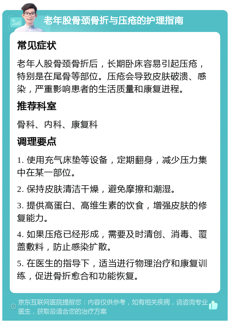 老年股骨颈骨折与压疮的护理指南 常见症状 老年人股骨颈骨折后，长期卧床容易引起压疮，特别是在尾骨等部位。压疮会导致皮肤破溃、感染，严重影响患者的生活质量和康复进程。 推荐科室 骨科、内科、康复科 调理要点 1. 使用充气床垫等设备，定期翻身，减少压力集中在某一部位。 2. 保持皮肤清洁干燥，避免摩擦和潮湿。 3. 提供高蛋白、高维生素的饮食，增强皮肤的修复能力。 4. 如果压疮已经形成，需要及时清创、消毒、覆盖敷料，防止感染扩散。 5. 在医生的指导下，适当进行物理治疗和康复训练，促进骨折愈合和功能恢复。