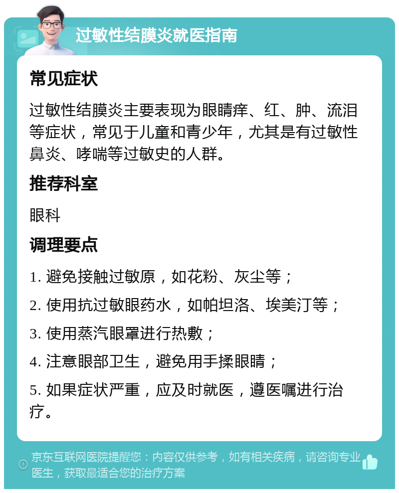 过敏性结膜炎就医指南 常见症状 过敏性结膜炎主要表现为眼睛痒、红、肿、流泪等症状，常见于儿童和青少年，尤其是有过敏性鼻炎、哮喘等过敏史的人群。 推荐科室 眼科 调理要点 1. 避免接触过敏原，如花粉、灰尘等； 2. 使用抗过敏眼药水，如帕坦洛、埃美汀等； 3. 使用蒸汽眼罩进行热敷； 4. 注意眼部卫生，避免用手揉眼睛； 5. 如果症状严重，应及时就医，遵医嘱进行治疗。