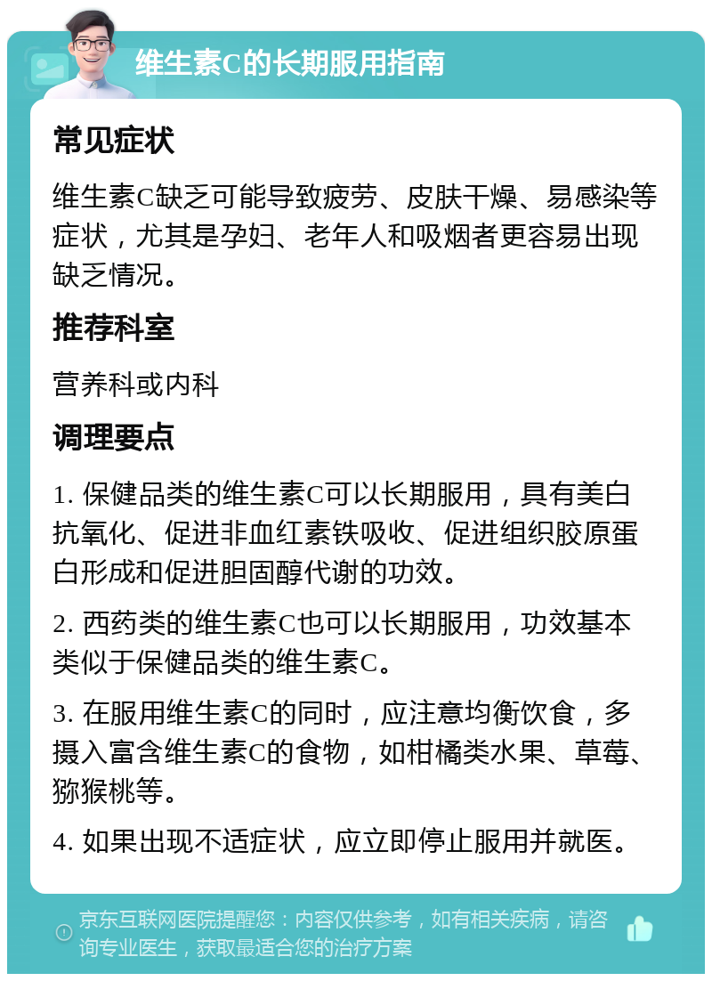 维生素C的长期服用指南 常见症状 维生素C缺乏可能导致疲劳、皮肤干燥、易感染等症状，尤其是孕妇、老年人和吸烟者更容易出现缺乏情况。 推荐科室 营养科或内科 调理要点 1. 保健品类的维生素C可以长期服用，具有美白抗氧化、促进非血红素铁吸收、促进组织胶原蛋白形成和促进胆固醇代谢的功效。 2. 西药类的维生素C也可以长期服用，功效基本类似于保健品类的维生素C。 3. 在服用维生素C的同时，应注意均衡饮食，多摄入富含维生素C的食物，如柑橘类水果、草莓、猕猴桃等。 4. 如果出现不适症状，应立即停止服用并就医。