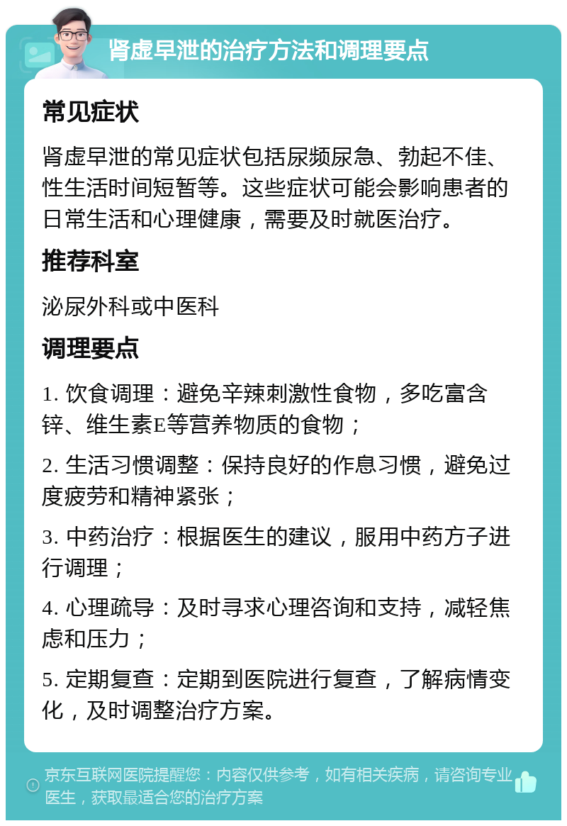 肾虚早泄的治疗方法和调理要点 常见症状 肾虚早泄的常见症状包括尿频尿急、勃起不佳、性生活时间短暂等。这些症状可能会影响患者的日常生活和心理健康，需要及时就医治疗。 推荐科室 泌尿外科或中医科 调理要点 1. 饮食调理：避免辛辣刺激性食物，多吃富含锌、维生素E等营养物质的食物； 2. 生活习惯调整：保持良好的作息习惯，避免过度疲劳和精神紧张； 3. 中药治疗：根据医生的建议，服用中药方子进行调理； 4. 心理疏导：及时寻求心理咨询和支持，减轻焦虑和压力； 5. 定期复查：定期到医院进行复查，了解病情变化，及时调整治疗方案。