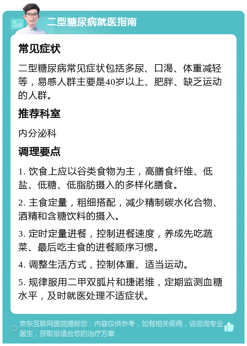 二型糖尿病就医指南 常见症状 二型糖尿病常见症状包括多尿、口渴、体重减轻等，易感人群主要是40岁以上、肥胖、缺乏运动的人群。 推荐科室 内分泌科 调理要点 1. 饮食上应以谷类食物为主，高膳食纤维、低盐、低糖、低脂肪摄入的多样化膳食。 2. 主食定量，粗细搭配，减少精制碳水化合物、酒精和含糖饮料的摄入。 3. 定时定量进餐，控制进餐速度，养成先吃蔬菜、最后吃主食的进餐顺序习惯。 4. 调整生活方式，控制体重、适当运动。 5. 规律服用二甲双胍片和捷诺维，定期监测血糖水平，及时就医处理不适症状。