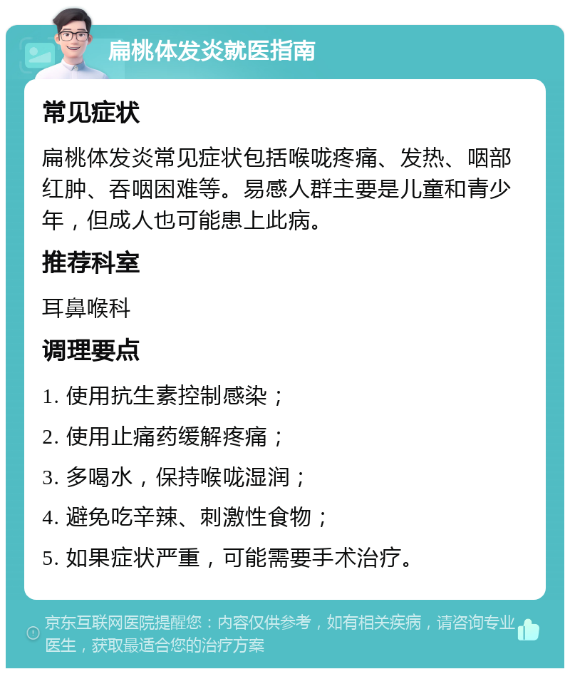 扁桃体发炎就医指南 常见症状 扁桃体发炎常见症状包括喉咙疼痛、发热、咽部红肿、吞咽困难等。易感人群主要是儿童和青少年，但成人也可能患上此病。 推荐科室 耳鼻喉科 调理要点 1. 使用抗生素控制感染； 2. 使用止痛药缓解疼痛； 3. 多喝水，保持喉咙湿润； 4. 避免吃辛辣、刺激性食物； 5. 如果症状严重，可能需要手术治疗。