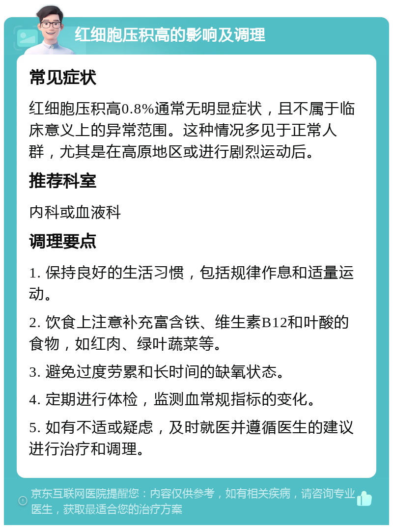 红细胞压积高的影响及调理 常见症状 红细胞压积高0.8%通常无明显症状，且不属于临床意义上的异常范围。这种情况多见于正常人群，尤其是在高原地区或进行剧烈运动后。 推荐科室 内科或血液科 调理要点 1. 保持良好的生活习惯，包括规律作息和适量运动。 2. 饮食上注意补充富含铁、维生素B12和叶酸的食物，如红肉、绿叶蔬菜等。 3. 避免过度劳累和长时间的缺氧状态。 4. 定期进行体检，监测血常规指标的变化。 5. 如有不适或疑虑，及时就医并遵循医生的建议进行治疗和调理。