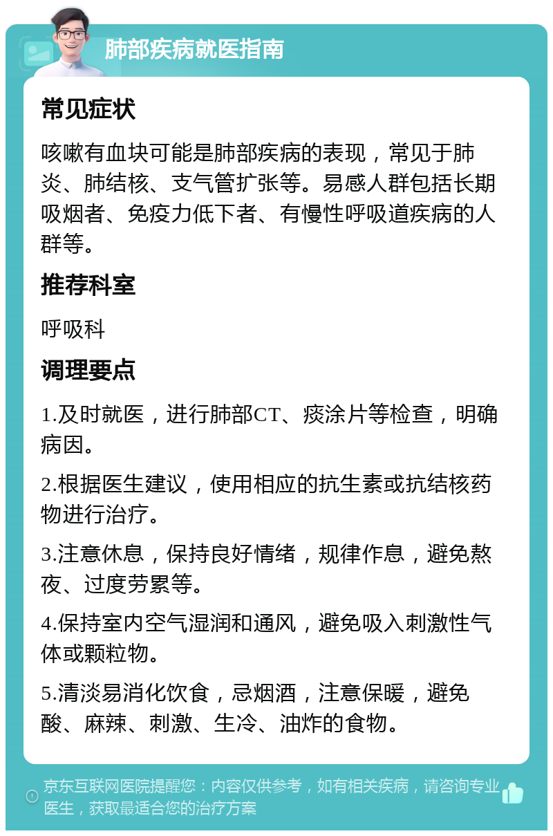 肺部疾病就医指南 常见症状 咳嗽有血块可能是肺部疾病的表现，常见于肺炎、肺结核、支气管扩张等。易感人群包括长期吸烟者、免疫力低下者、有慢性呼吸道疾病的人群等。 推荐科室 呼吸科 调理要点 1.及时就医，进行肺部CT、痰涂片等检查，明确病因。 2.根据医生建议，使用相应的抗生素或抗结核药物进行治疗。 3.注意休息，保持良好情绪，规律作息，避免熬夜、过度劳累等。 4.保持室内空气湿润和通风，避免吸入刺激性气体或颗粒物。 5.清淡易消化饮食，忌烟酒，注意保暖，避免酸、麻辣、刺激、生冷、油炸的食物。