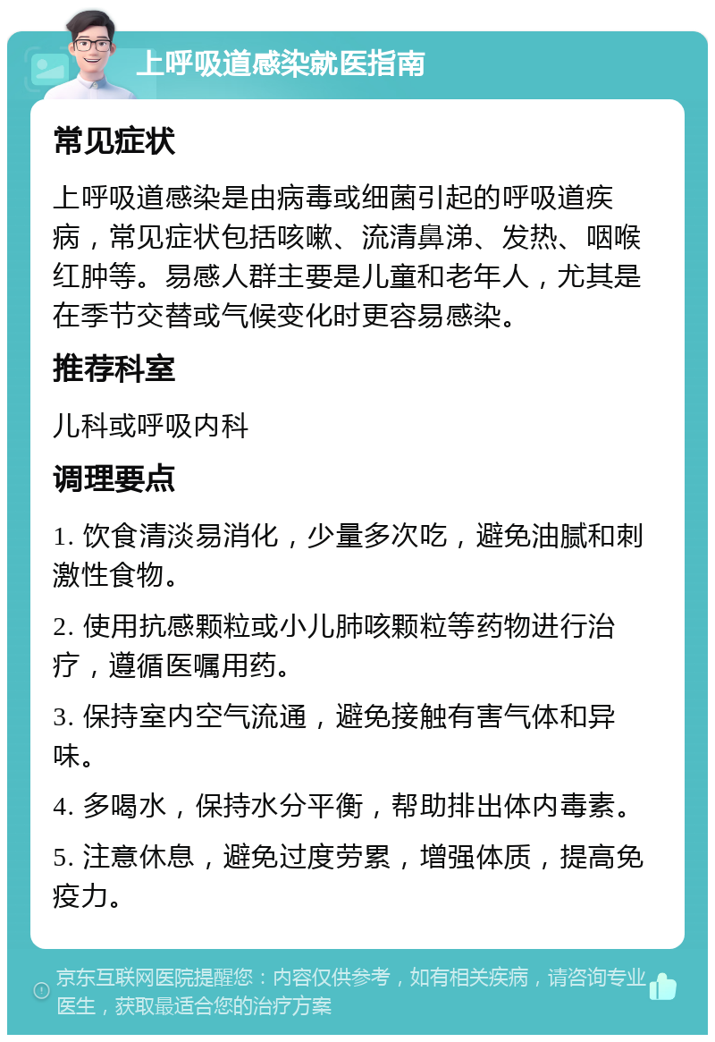 上呼吸道感染就医指南 常见症状 上呼吸道感染是由病毒或细菌引起的呼吸道疾病，常见症状包括咳嗽、流清鼻涕、发热、咽喉红肿等。易感人群主要是儿童和老年人，尤其是在季节交替或气候变化时更容易感染。 推荐科室 儿科或呼吸内科 调理要点 1. 饮食清淡易消化，少量多次吃，避免油腻和刺激性食物。 2. 使用抗感颗粒或小儿肺咳颗粒等药物进行治疗，遵循医嘱用药。 3. 保持室内空气流通，避免接触有害气体和异味。 4. 多喝水，保持水分平衡，帮助排出体内毒素。 5. 注意休息，避免过度劳累，增强体质，提高免疫力。