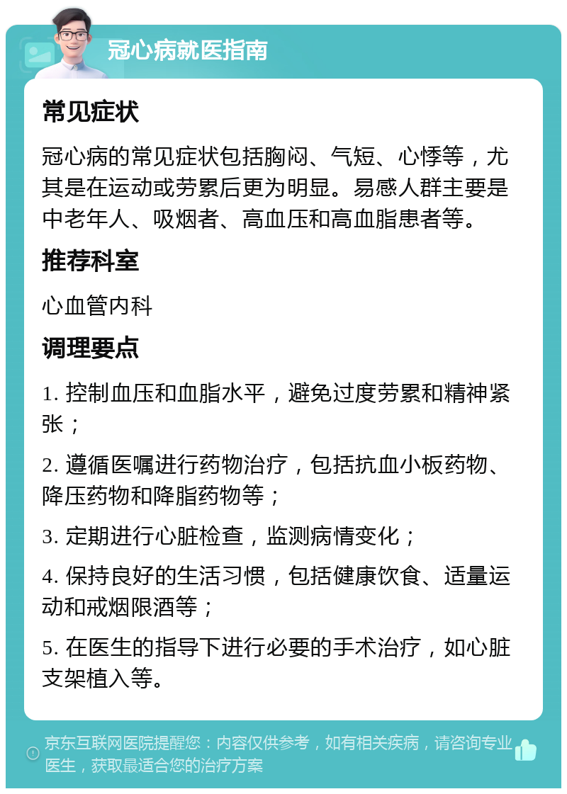 冠心病就医指南 常见症状 冠心病的常见症状包括胸闷、气短、心悸等，尤其是在运动或劳累后更为明显。易感人群主要是中老年人、吸烟者、高血压和高血脂患者等。 推荐科室 心血管内科 调理要点 1. 控制血压和血脂水平，避免过度劳累和精神紧张； 2. 遵循医嘱进行药物治疗，包括抗血小板药物、降压药物和降脂药物等； 3. 定期进行心脏检查，监测病情变化； 4. 保持良好的生活习惯，包括健康饮食、适量运动和戒烟限酒等； 5. 在医生的指导下进行必要的手术治疗，如心脏支架植入等。