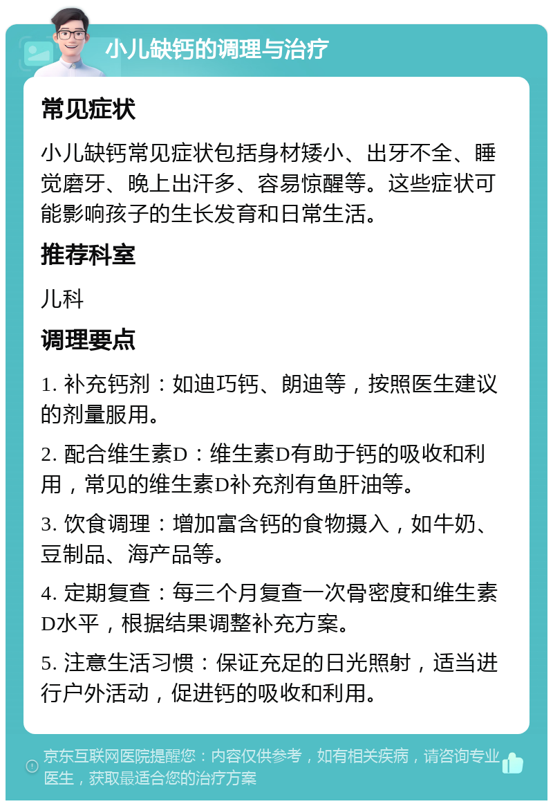 小儿缺钙的调理与治疗 常见症状 小儿缺钙常见症状包括身材矮小、出牙不全、睡觉磨牙、晚上出汗多、容易惊醒等。这些症状可能影响孩子的生长发育和日常生活。 推荐科室 儿科 调理要点 1. 补充钙剂：如迪巧钙、朗迪等，按照医生建议的剂量服用。 2. 配合维生素D：维生素D有助于钙的吸收和利用，常见的维生素D补充剂有鱼肝油等。 3. 饮食调理：增加富含钙的食物摄入，如牛奶、豆制品、海产品等。 4. 定期复查：每三个月复查一次骨密度和维生素D水平，根据结果调整补充方案。 5. 注意生活习惯：保证充足的日光照射，适当进行户外活动，促进钙的吸收和利用。