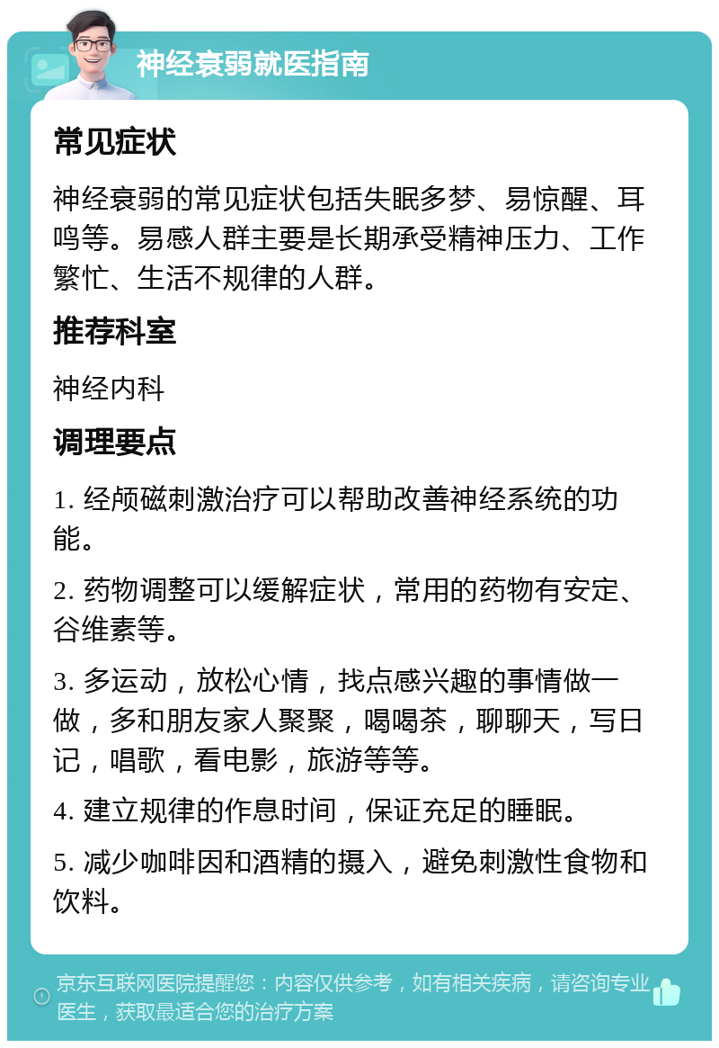 神经衰弱就医指南 常见症状 神经衰弱的常见症状包括失眠多梦、易惊醒、耳鸣等。易感人群主要是长期承受精神压力、工作繁忙、生活不规律的人群。 推荐科室 神经内科 调理要点 1. 经颅磁刺激治疗可以帮助改善神经系统的功能。 2. 药物调整可以缓解症状，常用的药物有安定、谷维素等。 3. 多运动，放松心情，找点感兴趣的事情做一做，多和朋友家人聚聚，喝喝茶，聊聊天，写日记，唱歌，看电影，旅游等等。 4. 建立规律的作息时间，保证充足的睡眠。 5. 减少咖啡因和酒精的摄入，避免刺激性食物和饮料。