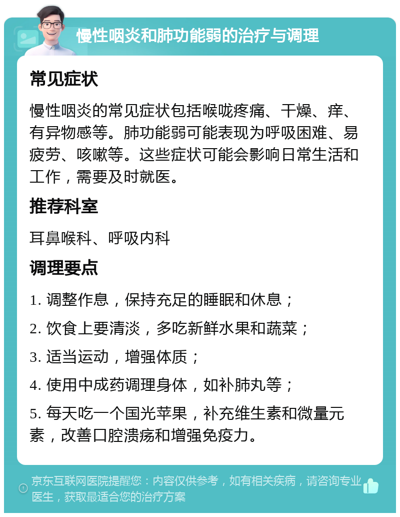 慢性咽炎和肺功能弱的治疗与调理 常见症状 慢性咽炎的常见症状包括喉咙疼痛、干燥、痒、有异物感等。肺功能弱可能表现为呼吸困难、易疲劳、咳嗽等。这些症状可能会影响日常生活和工作，需要及时就医。 推荐科室 耳鼻喉科、呼吸内科 调理要点 1. 调整作息，保持充足的睡眠和休息； 2. 饮食上要清淡，多吃新鲜水果和蔬菜； 3. 适当运动，增强体质； 4. 使用中成药调理身体，如补肺丸等； 5. 每天吃一个国光苹果，补充维生素和微量元素，改善口腔溃疡和增强免疫力。