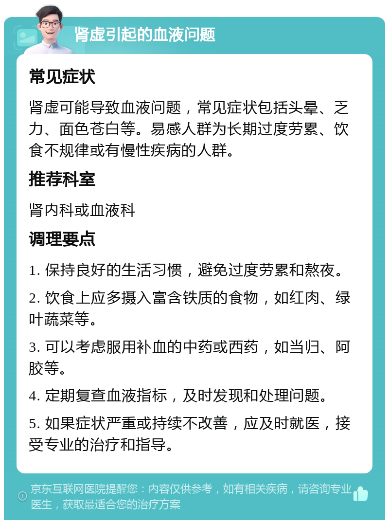 肾虚引起的血液问题 常见症状 肾虚可能导致血液问题，常见症状包括头晕、乏力、面色苍白等。易感人群为长期过度劳累、饮食不规律或有慢性疾病的人群。 推荐科室 肾内科或血液科 调理要点 1. 保持良好的生活习惯，避免过度劳累和熬夜。 2. 饮食上应多摄入富含铁质的食物，如红肉、绿叶蔬菜等。 3. 可以考虑服用补血的中药或西药，如当归、阿胶等。 4. 定期复查血液指标，及时发现和处理问题。 5. 如果症状严重或持续不改善，应及时就医，接受专业的治疗和指导。