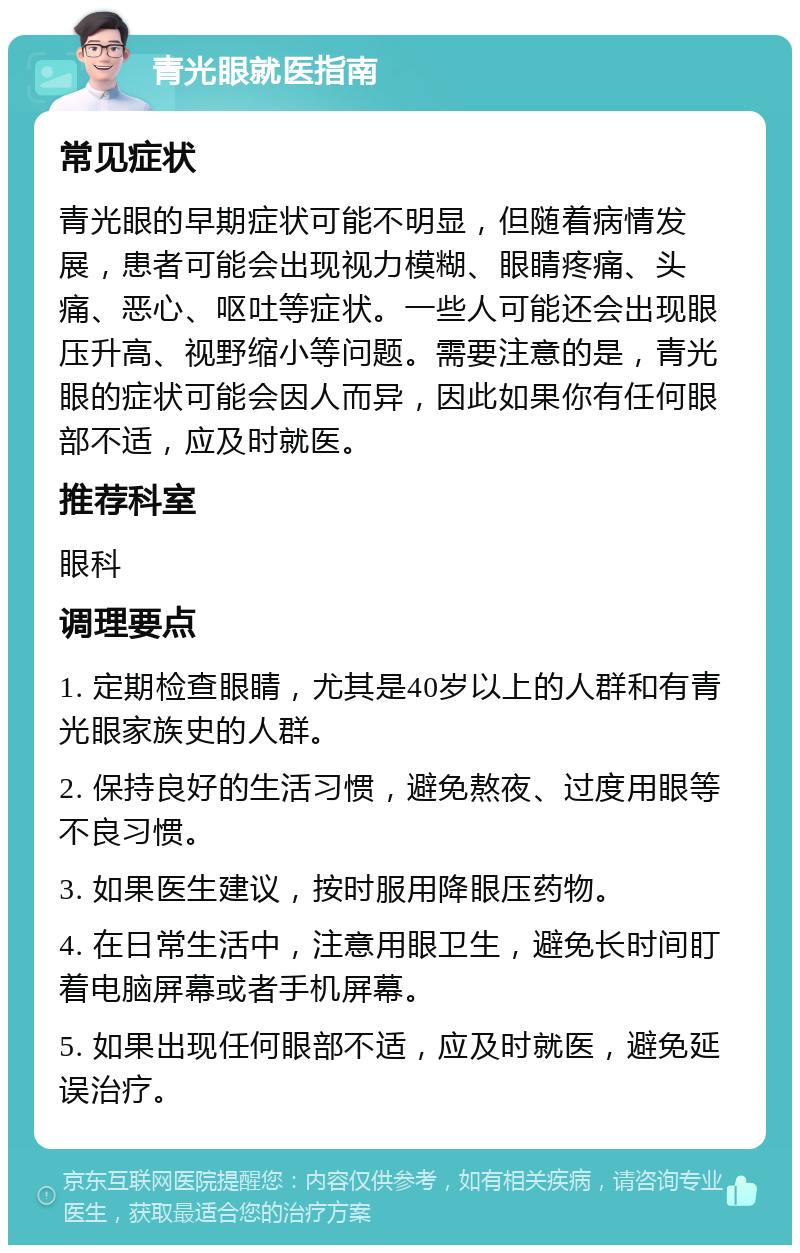 青光眼就医指南 常见症状 青光眼的早期症状可能不明显，但随着病情发展，患者可能会出现视力模糊、眼睛疼痛、头痛、恶心、呕吐等症状。一些人可能还会出现眼压升高、视野缩小等问题。需要注意的是，青光眼的症状可能会因人而异，因此如果你有任何眼部不适，应及时就医。 推荐科室 眼科 调理要点 1. 定期检查眼睛，尤其是40岁以上的人群和有青光眼家族史的人群。 2. 保持良好的生活习惯，避免熬夜、过度用眼等不良习惯。 3. 如果医生建议，按时服用降眼压药物。 4. 在日常生活中，注意用眼卫生，避免长时间盯着电脑屏幕或者手机屏幕。 5. 如果出现任何眼部不适，应及时就医，避免延误治疗。