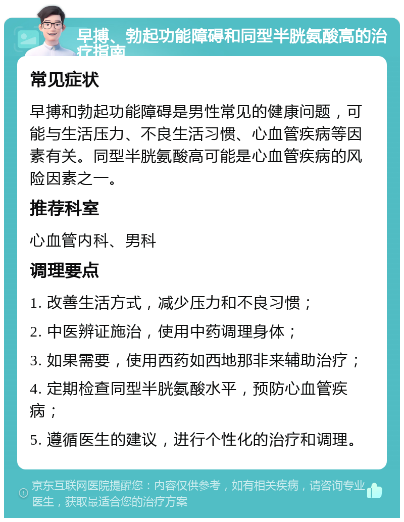 早搏、勃起功能障碍和同型半胱氨酸高的治疗指南 常见症状 早搏和勃起功能障碍是男性常见的健康问题，可能与生活压力、不良生活习惯、心血管疾病等因素有关。同型半胱氨酸高可能是心血管疾病的风险因素之一。 推荐科室 心血管内科、男科 调理要点 1. 改善生活方式，减少压力和不良习惯； 2. 中医辨证施治，使用中药调理身体； 3. 如果需要，使用西药如西地那非来辅助治疗； 4. 定期检查同型半胱氨酸水平，预防心血管疾病； 5. 遵循医生的建议，进行个性化的治疗和调理。