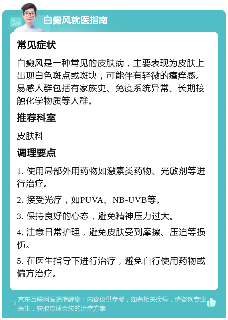 白癜风就医指南 常见症状 白癜风是一种常见的皮肤病，主要表现为皮肤上出现白色斑点或斑块，可能伴有轻微的瘙痒感。易感人群包括有家族史、免疫系统异常、长期接触化学物质等人群。 推荐科室 皮肤科 调理要点 1. 使用局部外用药物如激素类药物、光敏剂等进行治疗。 2. 接受光疗，如PUVA、NB-UVB等。 3. 保持良好的心态，避免精神压力过大。 4. 注意日常护理，避免皮肤受到摩擦、压迫等损伤。 5. 在医生指导下进行治疗，避免自行使用药物或偏方治疗。