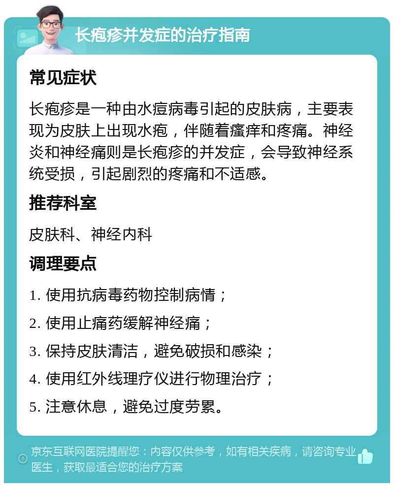 长疱疹并发症的治疗指南 常见症状 长疱疹是一种由水痘病毒引起的皮肤病，主要表现为皮肤上出现水疱，伴随着瘙痒和疼痛。神经炎和神经痛则是长疱疹的并发症，会导致神经系统受损，引起剧烈的疼痛和不适感。 推荐科室 皮肤科、神经内科 调理要点 1. 使用抗病毒药物控制病情； 2. 使用止痛药缓解神经痛； 3. 保持皮肤清洁，避免破损和感染； 4. 使用红外线理疗仪进行物理治疗； 5. 注意休息，避免过度劳累。