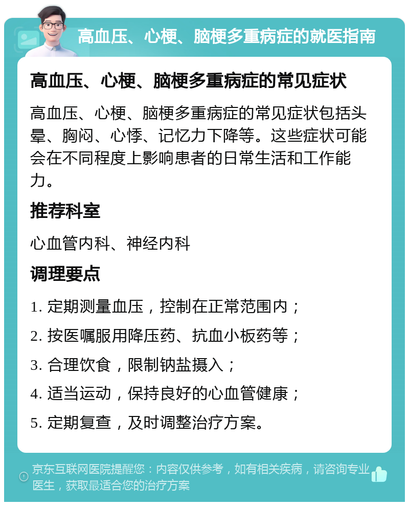 高血压、心梗、脑梗多重病症的就医指南 高血压、心梗、脑梗多重病症的常见症状 高血压、心梗、脑梗多重病症的常见症状包括头晕、胸闷、心悸、记忆力下降等。这些症状可能会在不同程度上影响患者的日常生活和工作能力。 推荐科室 心血管内科、神经内科 调理要点 1. 定期测量血压，控制在正常范围内； 2. 按医嘱服用降压药、抗血小板药等； 3. 合理饮食，限制钠盐摄入； 4. 适当运动，保持良好的心血管健康； 5. 定期复查，及时调整治疗方案。