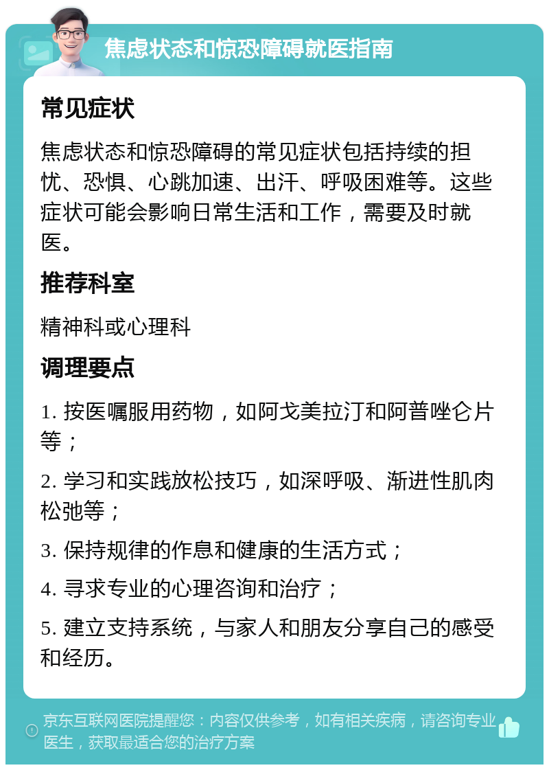 焦虑状态和惊恐障碍就医指南 常见症状 焦虑状态和惊恐障碍的常见症状包括持续的担忧、恐惧、心跳加速、出汗、呼吸困难等。这些症状可能会影响日常生活和工作，需要及时就医。 推荐科室 精神科或心理科 调理要点 1. 按医嘱服用药物，如阿戈美拉汀和阿普唑仑片等； 2. 学习和实践放松技巧，如深呼吸、渐进性肌肉松弛等； 3. 保持规律的作息和健康的生活方式； 4. 寻求专业的心理咨询和治疗； 5. 建立支持系统，与家人和朋友分享自己的感受和经历。