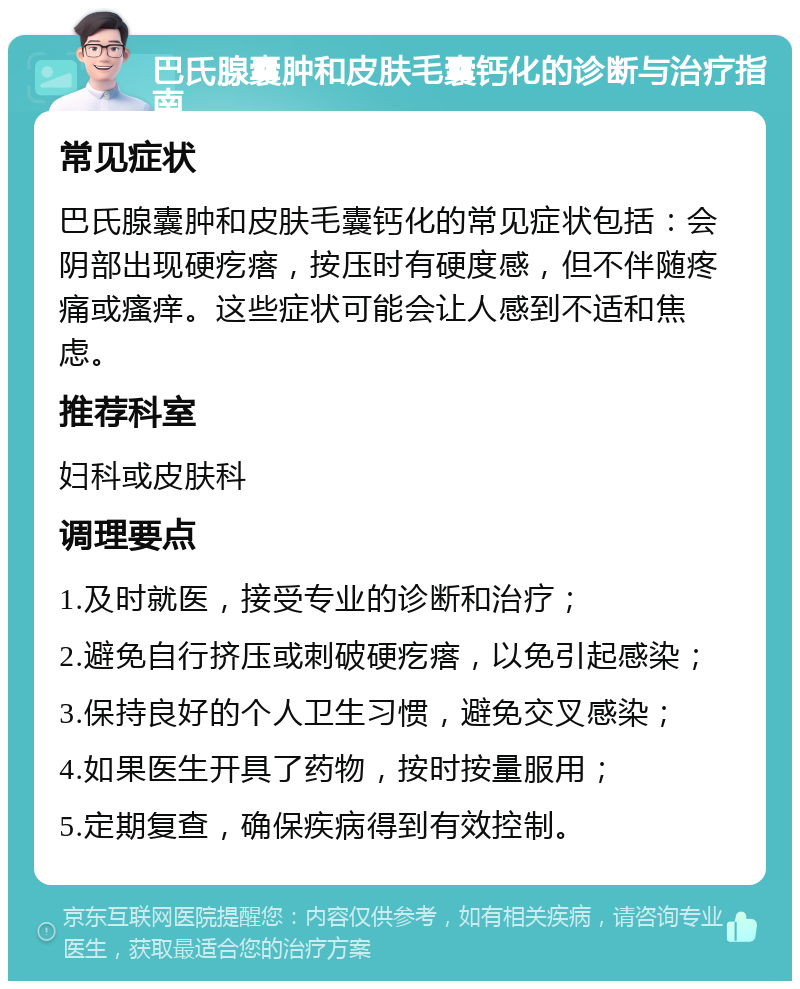 巴氏腺囊肿和皮肤毛囊钙化的诊断与治疗指南 常见症状 巴氏腺囊肿和皮肤毛囊钙化的常见症状包括：会阴部出现硬疙瘩，按压时有硬度感，但不伴随疼痛或瘙痒。这些症状可能会让人感到不适和焦虑。 推荐科室 妇科或皮肤科 调理要点 1.及时就医，接受专业的诊断和治疗； 2.避免自行挤压或刺破硬疙瘩，以免引起感染； 3.保持良好的个人卫生习惯，避免交叉感染； 4.如果医生开具了药物，按时按量服用； 5.定期复查，确保疾病得到有效控制。