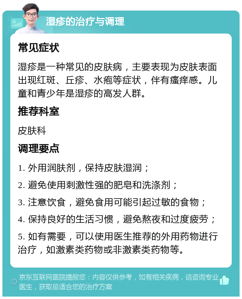 湿疹的治疗与调理 常见症状 湿疹是一种常见的皮肤病，主要表现为皮肤表面出现红斑、丘疹、水疱等症状，伴有瘙痒感。儿童和青少年是湿疹的高发人群。 推荐科室 皮肤科 调理要点 1. 外用润肤剂，保持皮肤湿润； 2. 避免使用刺激性强的肥皂和洗涤剂； 3. 注意饮食，避免食用可能引起过敏的食物； 4. 保持良好的生活习惯，避免熬夜和过度疲劳； 5. 如有需要，可以使用医生推荐的外用药物进行治疗，如激素类药物或非激素类药物等。