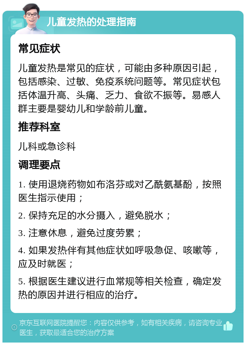 儿童发热的处理指南 常见症状 儿童发热是常见的症状，可能由多种原因引起，包括感染、过敏、免疫系统问题等。常见症状包括体温升高、头痛、乏力、食欲不振等。易感人群主要是婴幼儿和学龄前儿童。 推荐科室 儿科或急诊科 调理要点 1. 使用退烧药物如布洛芬或对乙酰氨基酚，按照医生指示使用； 2. 保持充足的水分摄入，避免脱水； 3. 注意休息，避免过度劳累； 4. 如果发热伴有其他症状如呼吸急促、咳嗽等，应及时就医； 5. 根据医生建议进行血常规等相关检查，确定发热的原因并进行相应的治疗。