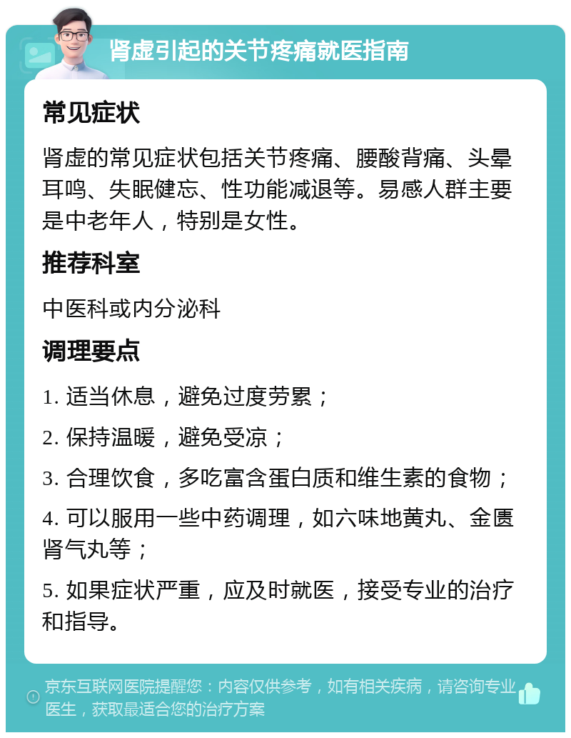 肾虚引起的关节疼痛就医指南 常见症状 肾虚的常见症状包括关节疼痛、腰酸背痛、头晕耳鸣、失眠健忘、性功能减退等。易感人群主要是中老年人，特别是女性。 推荐科室 中医科或内分泌科 调理要点 1. 适当休息，避免过度劳累； 2. 保持温暖，避免受凉； 3. 合理饮食，多吃富含蛋白质和维生素的食物； 4. 可以服用一些中药调理，如六味地黄丸、金匮肾气丸等； 5. 如果症状严重，应及时就医，接受专业的治疗和指导。