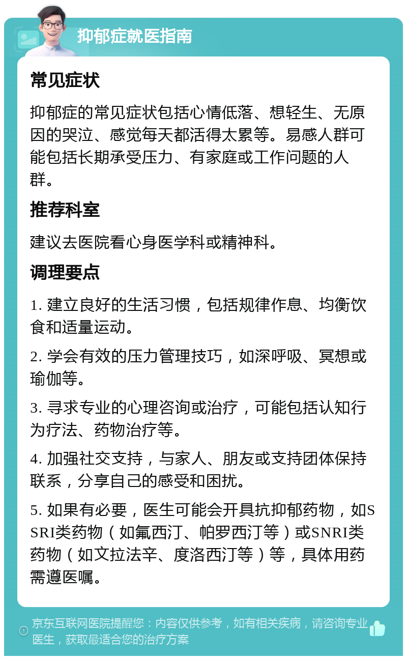 抑郁症就医指南 常见症状 抑郁症的常见症状包括心情低落、想轻生、无原因的哭泣、感觉每天都活得太累等。易感人群可能包括长期承受压力、有家庭或工作问题的人群。 推荐科室 建议去医院看心身医学科或精神科。 调理要点 1. 建立良好的生活习惯，包括规律作息、均衡饮食和适量运动。 2. 学会有效的压力管理技巧，如深呼吸、冥想或瑜伽等。 3. 寻求专业的心理咨询或治疗，可能包括认知行为疗法、药物治疗等。 4. 加强社交支持，与家人、朋友或支持团体保持联系，分享自己的感受和困扰。 5. 如果有必要，医生可能会开具抗抑郁药物，如SSRI类药物（如氟西汀、帕罗西汀等）或SNRI类药物（如文拉法辛、度洛西汀等）等，具体用药需遵医嘱。