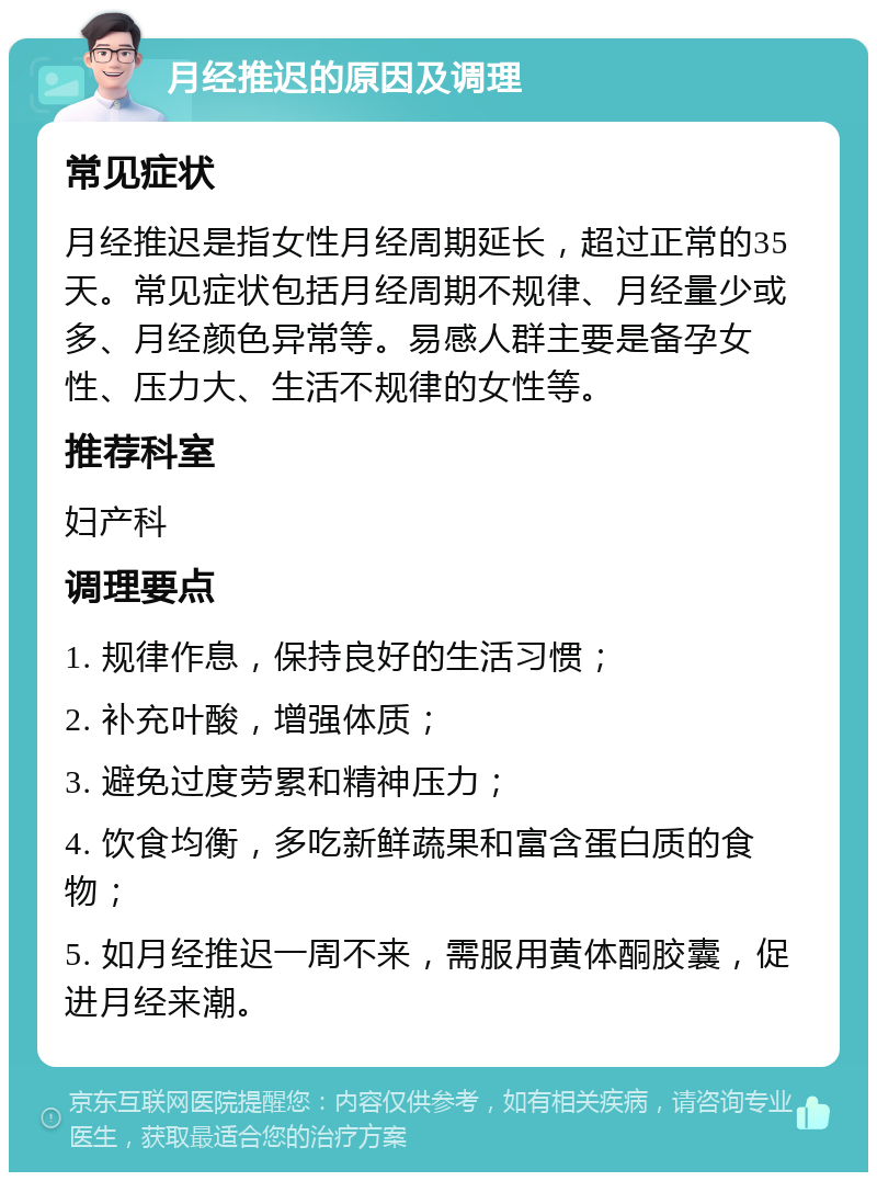 月经推迟的原因及调理 常见症状 月经推迟是指女性月经周期延长，超过正常的35天。常见症状包括月经周期不规律、月经量少或多、月经颜色异常等。易感人群主要是备孕女性、压力大、生活不规律的女性等。 推荐科室 妇产科 调理要点 1. 规律作息，保持良好的生活习惯； 2. 补充叶酸，增强体质； 3. 避免过度劳累和精神压力； 4. 饮食均衡，多吃新鲜蔬果和富含蛋白质的食物； 5. 如月经推迟一周不来，需服用黄体酮胶囊，促进月经来潮。